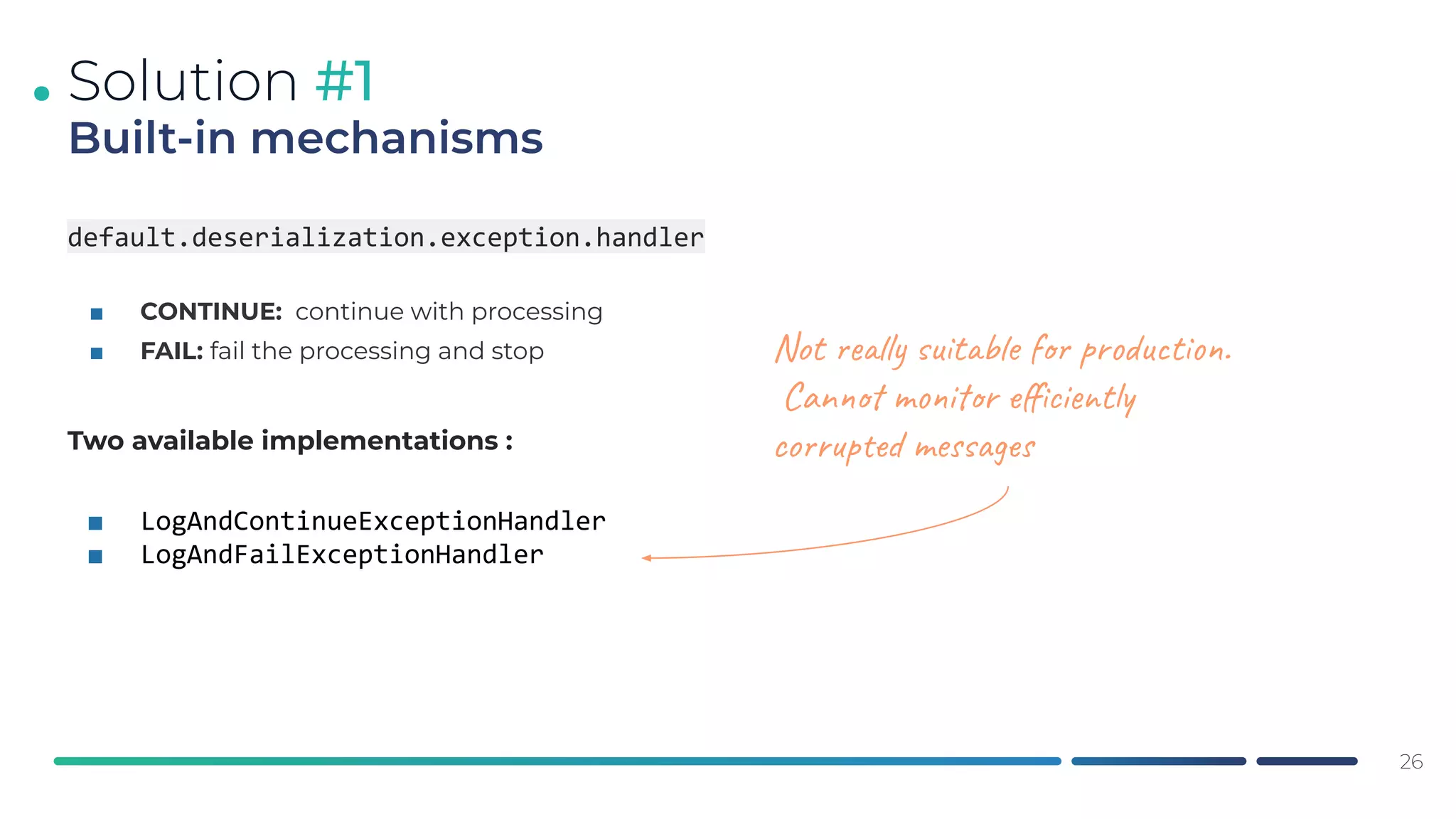.
default.deserialization.exception.handler
■ CONTINUE: continue with processing
■ FAIL: fail the processing and stop
Two available implementations :
■ LogAndContinueExceptionHandler
■ LogAndFailExceptionHandler
26
Solution #1
Built-in mechanisms
Not really suitable for production.
Cannot monitor eﬃciently
corrupted messages
 
