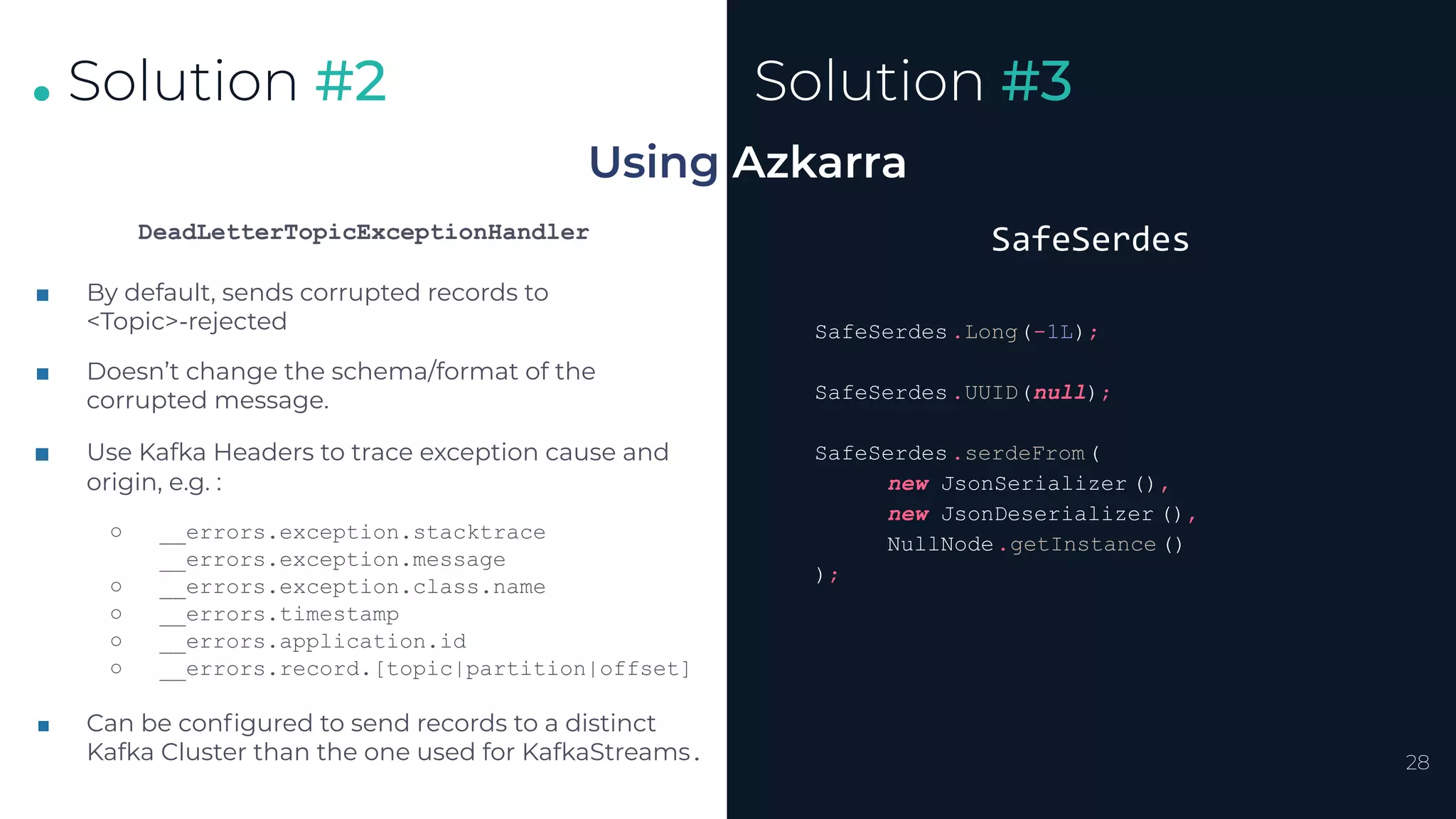 .
.
.
28
Solution #2
Using Azkarra
Solution #3
DeadLetterTopicExceptionHandler
■ By default, sends corrupted records to
<Topic>-rejected
■ Doesn’t change the schema/format of the
corrupted message.
■ Use Kafka Headers to trace exception cause and
origin, e.g. :
○ __errors.exception.stacktrace
__errors.exception.message
○ __errors.exception.class.name
○ __errors.timestamp
○ __errors.application.id
○ __errors.record.[topic|partition|offset]
■ Can be conﬁgured to send records to a distinct
Kafka Cluster than the one used for KafkaStreams.
SafeSerdes
SafeSerdes.Long(-1L);
SafeSerdes.UUID(null);
SafeSerdes.serdeFrom(
new JsonSerializer (),
new JsonDeserializer (),
NullNode.getInstance ()
);
 
