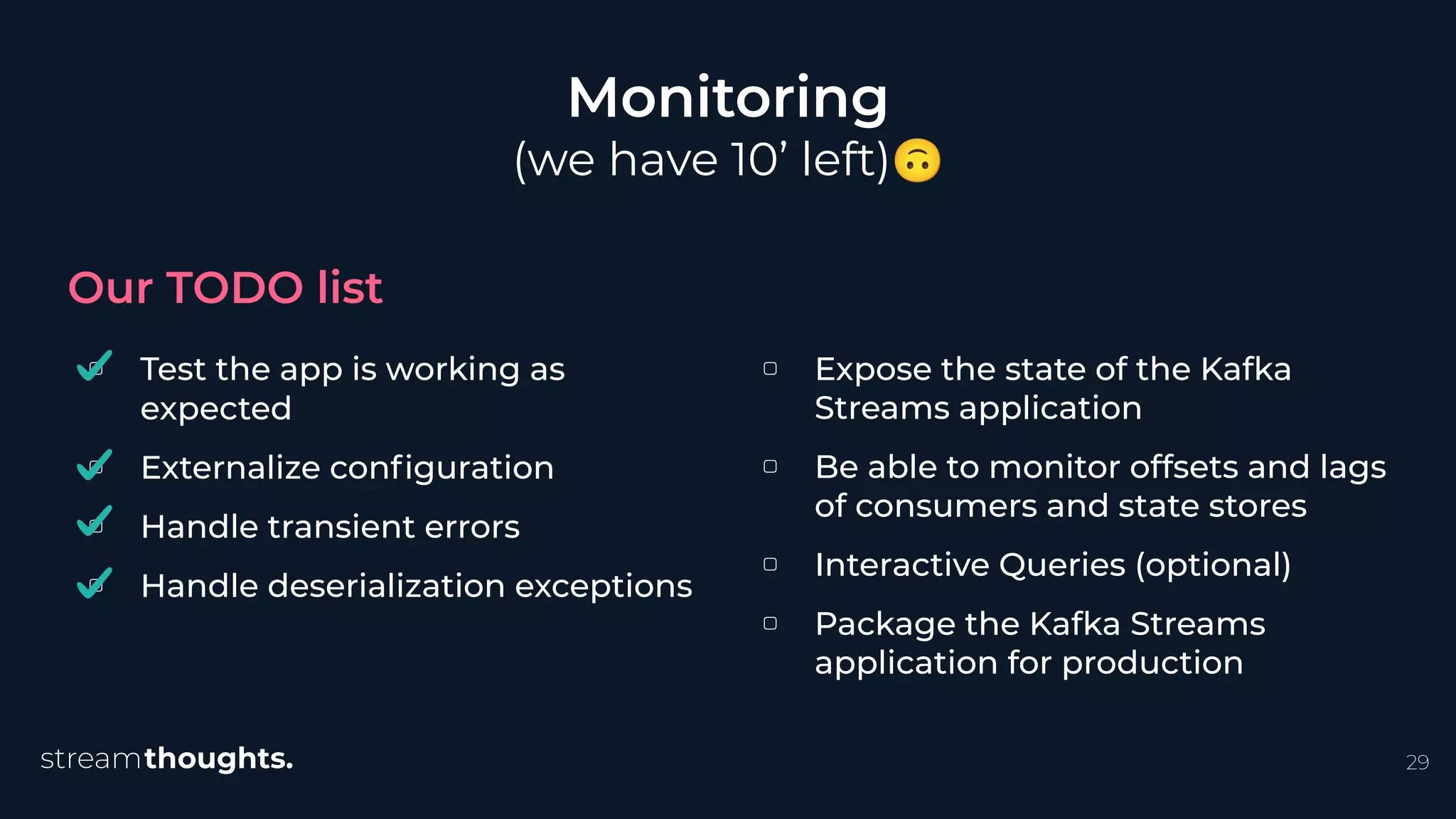▢ Test the app is working as
expected
▢ Externalize conﬁguration
▢ Handle transient errors
▢ Handle deserialization exceptions
Monitoring
(we have 10’ left)🙃
Our TODO list
29
▢ Expose the state of the Kafka
Streams application
▢ Be able to monitor offsets and lags
of consumers and state stores
▢ Interactive Queries (optional)
▢ Package the Kafka Streams
application for production
 