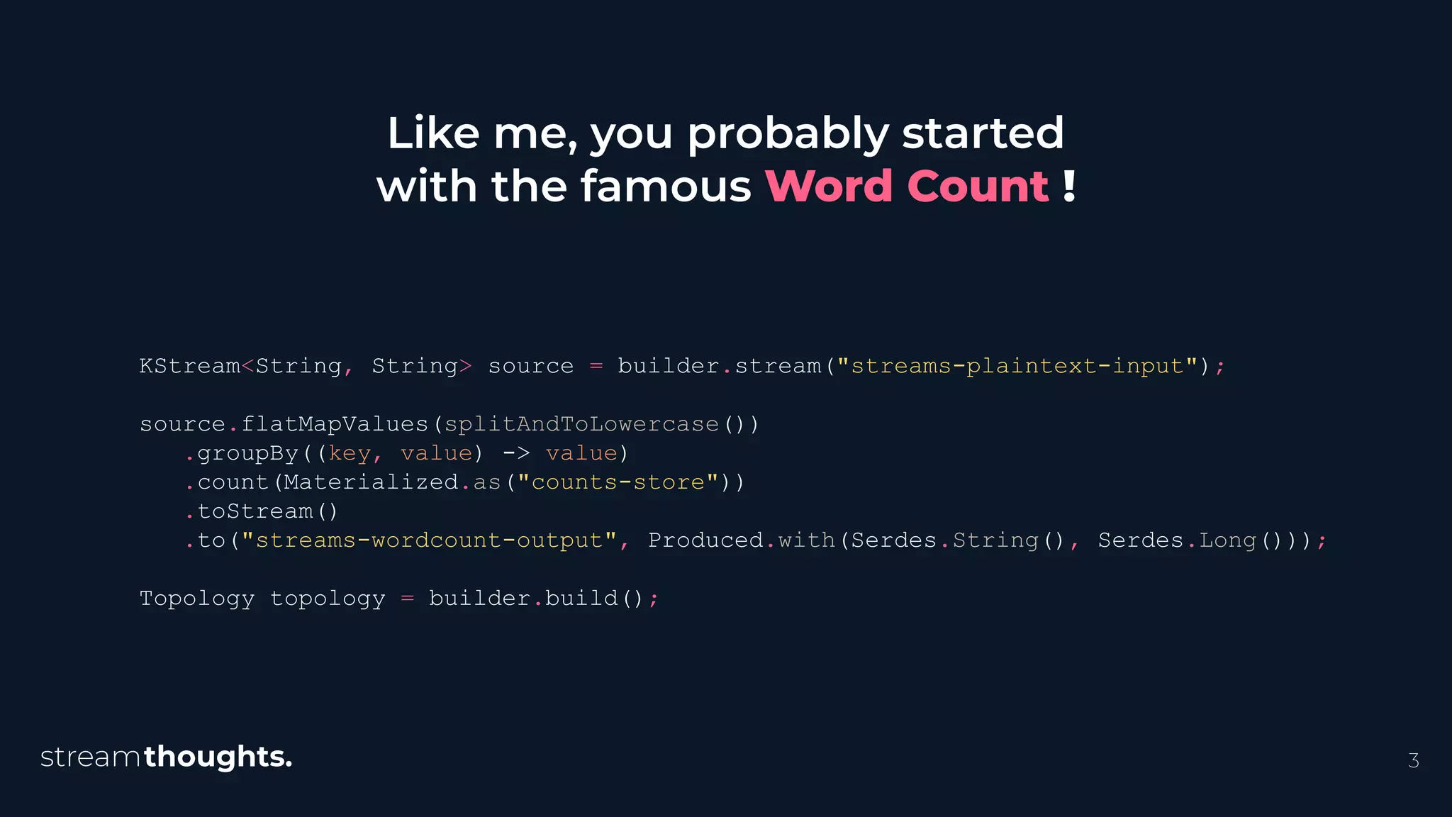 3
Like me, you probably started
with the famous Word Count !
KStream<String, String> source = builder.stream("streams-plaintext-input");
source.flatMapValues(splitAndToLowercase())
.groupBy((key, value) -> value)
.count(Materialized.as("counts-store"))
.toStream()
.to("streams-wordcount-output", Produced.with(Serdes.String(), Serdes.Long()));
Topology topology = builder.build();
 