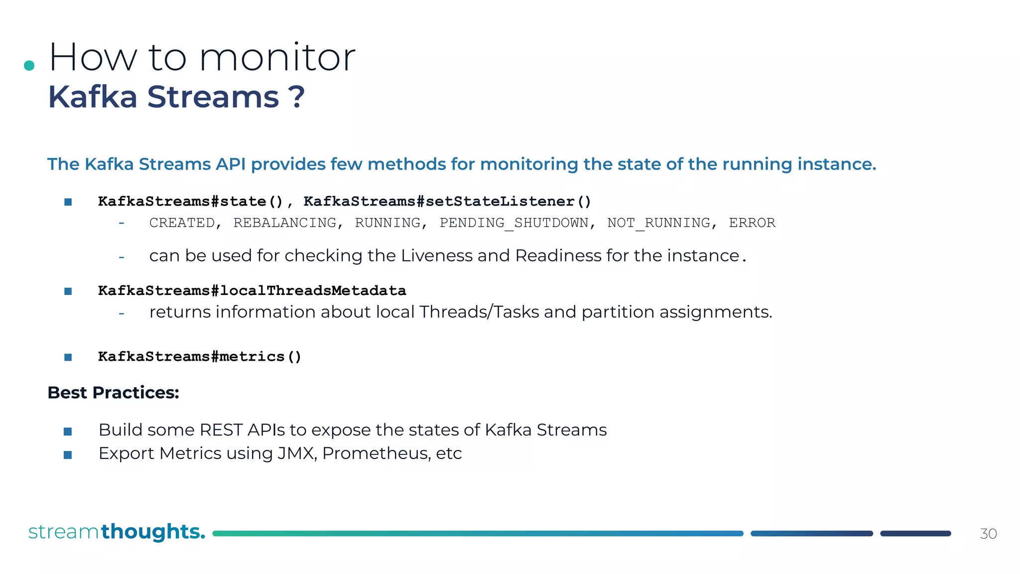 .
The Kafka Streams API provides few methods for monitoring the state of the running instance.
■ KafkaStreams#state(), KafkaStreams#setStateListener()
⎼ CREATED, REBALANCING, RUNNING, PENDING_SHUTDOWN, NOT_RUNNING, ERROR
⎼ can be used for checking the Liveness and Readiness for the instance.
■ KafkaStreams#localThreadsMetadata
⎼ returns information about local Threads/Tasks and partition assignments.
■ KafkaStreams#metrics()
Best Practices:
■ Build some REST APIs to expose the states of Kafka Streams
■ Export Metrics using JMX, Prometheus, etc
30
How to monitor
Kafka Streams ?
 