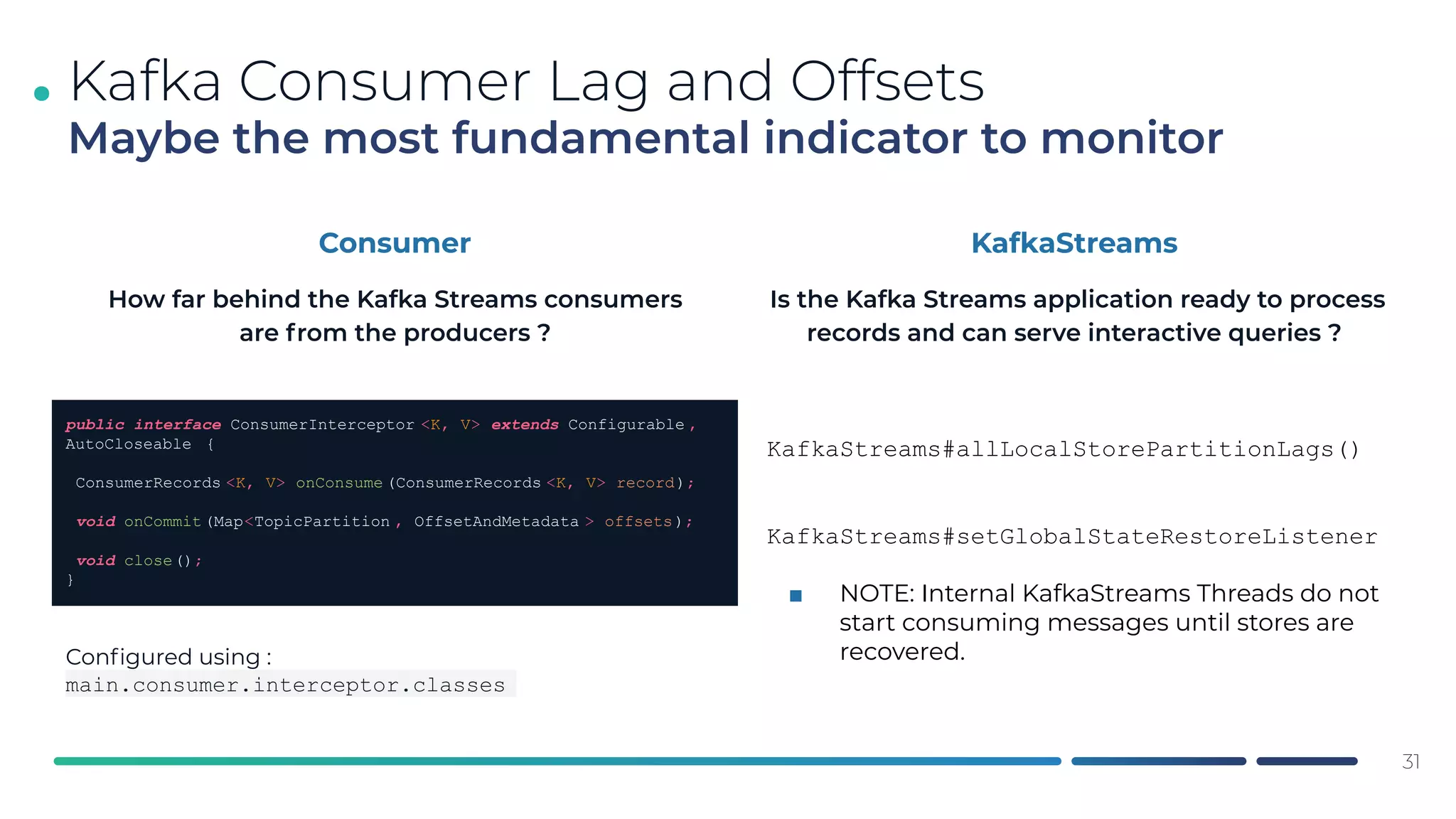 .
31
Kafka Consumer Lag and Offsets
Maybe the most fundamental indicator to monitor
Consumer
KafkaStreams#allLocalStorePartitionLags()
KafkaStreams#setGlobalStateRestoreListener
■ NOTE: Internal KafkaStreams Threads do not
start consuming messages until stores are
recovered.
public interface ConsumerInterceptor <K, V> extends Configurable ,
AutoCloseable {
ConsumerRecords <K, V> onConsume (ConsumerRecords <K, V> record);
void onCommit (Map<TopicPartition , OffsetAndMetadata > offsets);
void close();
}
KafkaStreams
Conﬁgured using :
main.consumer.interceptor.classes
How far behind the Kafka Streams consumers
are from the producers ?
Is the Kafka Streams application ready to process
records and can serve interactive queries ?
 