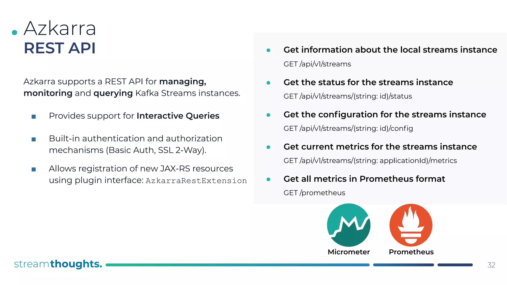 .
Azkarra supports a REST API for managing,
monitoring and querying Kafka Streams instances.
■ Provides support for Interactive Queries
■ Built-in authentication and authorization
mechanisms (Basic Auth, SSL 2-Way).
■ Allows registration of new JAX-RS resources
using plugin interface: AzkarraRestExtension
32
Azkarra
REST API ● Get information about the local streams instance
GET /api/v1/streams
● Get the status for the streams instance
GET /api/v1/streams/(string: id)/status
● Get the conﬁguration for the streams instance
GET /api/v1/streams/(string: id)/conﬁg
● Get current metrics for the streams instance
GET /api/v1/streams/(string: applicationId)/metrics
● Get all metrics in Prometheus format
GET /prometheus
Micrometer Prometheus
 