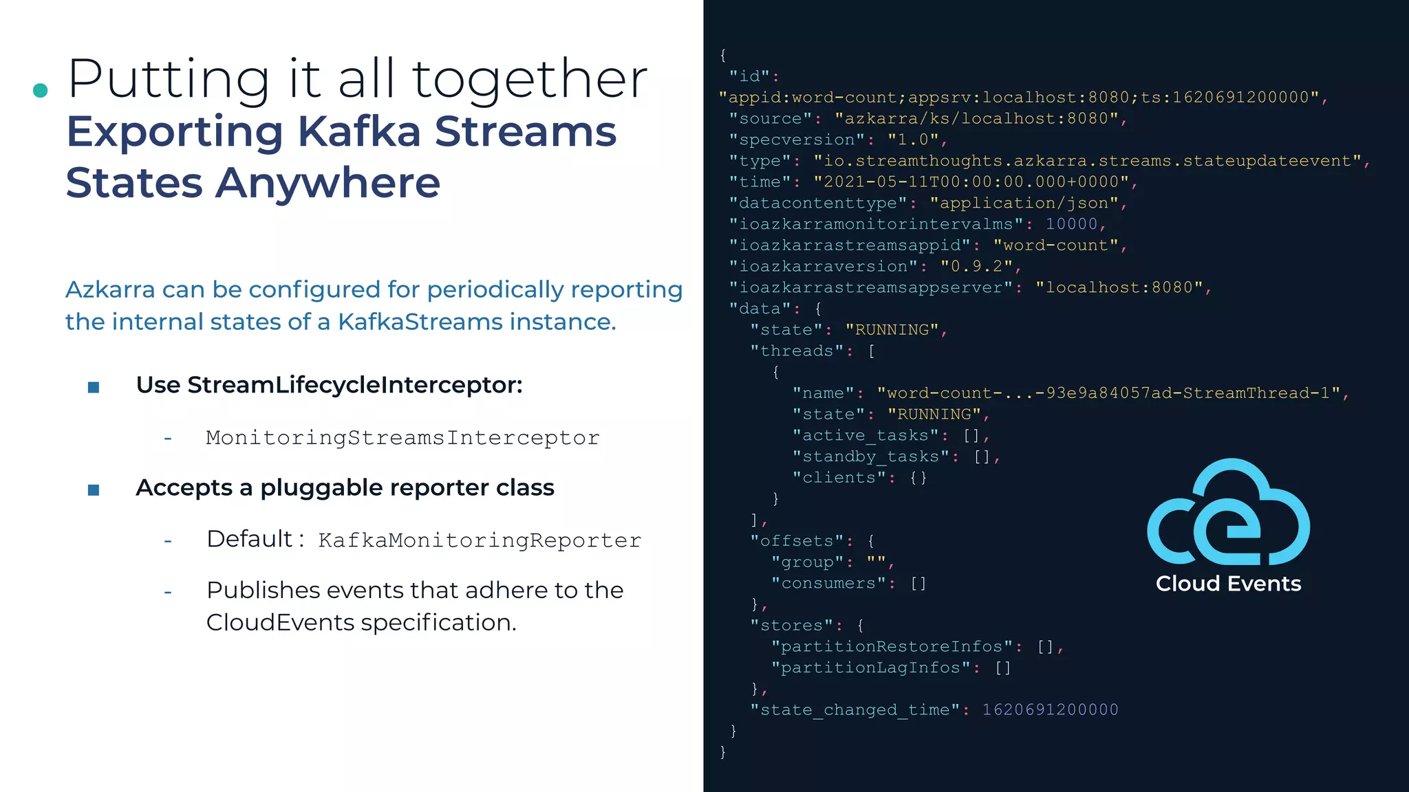 .
.
.
Azkarra can be conﬁgured for periodically reporting
the internal states of a KafkaStreams instance.
■ Use StreamLifecycleInterceptor:
⎼ MonitoringStreamsInterceptor
■ Accepts a pluggable reporter class
⎼ Default : KafkaMonitoringReporter
⎼ Publishes events that adhere to the
CloudEvents speciﬁcation.
33
Putting it all together
Exporting Kafka Streams
States Anywhere
{
"id":
"appid:word-count;appsrv:localhost:8080;ts:1620691200000",
"source": "azkarra/ks/localhost:8080",
"specversion": "1.0",
"type": "io.streamthoughts.azkarra.streams.stateupdateevent",
"time": "2021-05-11T00:00:00.000+0000",
"datacontenttype": "application/json",
"ioazkarramonitorintervalms": 10000,
"ioazkarrastreamsappid": "word-count",
"ioazkarraversion": "0.9.2",
"ioazkarrastreamsappserver": "localhost:8080",
"data": {
"state": "RUNNING",
"threads": [
{
"name": "word-count-...-93e9a84057ad-StreamThread-1",
"state": "RUNNING",
"active_tasks": [],
"standby_tasks": [],
"clients": {}
}
],
"offsets": {
"group": "",
"consumers": []
},
"stores": {
"partitionRestoreInfos": [],
"partitionLagInfos": []
},
"state_changed_time": 1620691200000
}
}
Cloud Events
 
