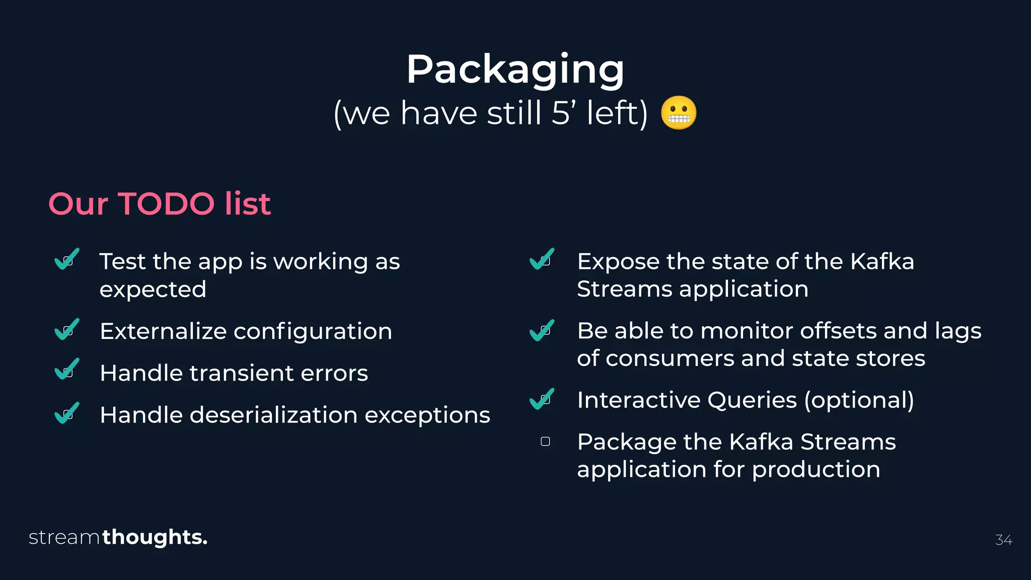 ▢ Test the app is working as
expected
▢ Externalize conﬁguration
▢ Handle transient errors
▢ Handle deserialization exceptions
Packaging
(we have still 5’ left) 😬
Our TODO list
34
▢ Expose the state of the Kafka
Streams application
▢ Be able to monitor offsets and lags
of consumers and state stores
▢ Interactive Queries (optional)
▢ Package the Kafka Streams
application for production
 