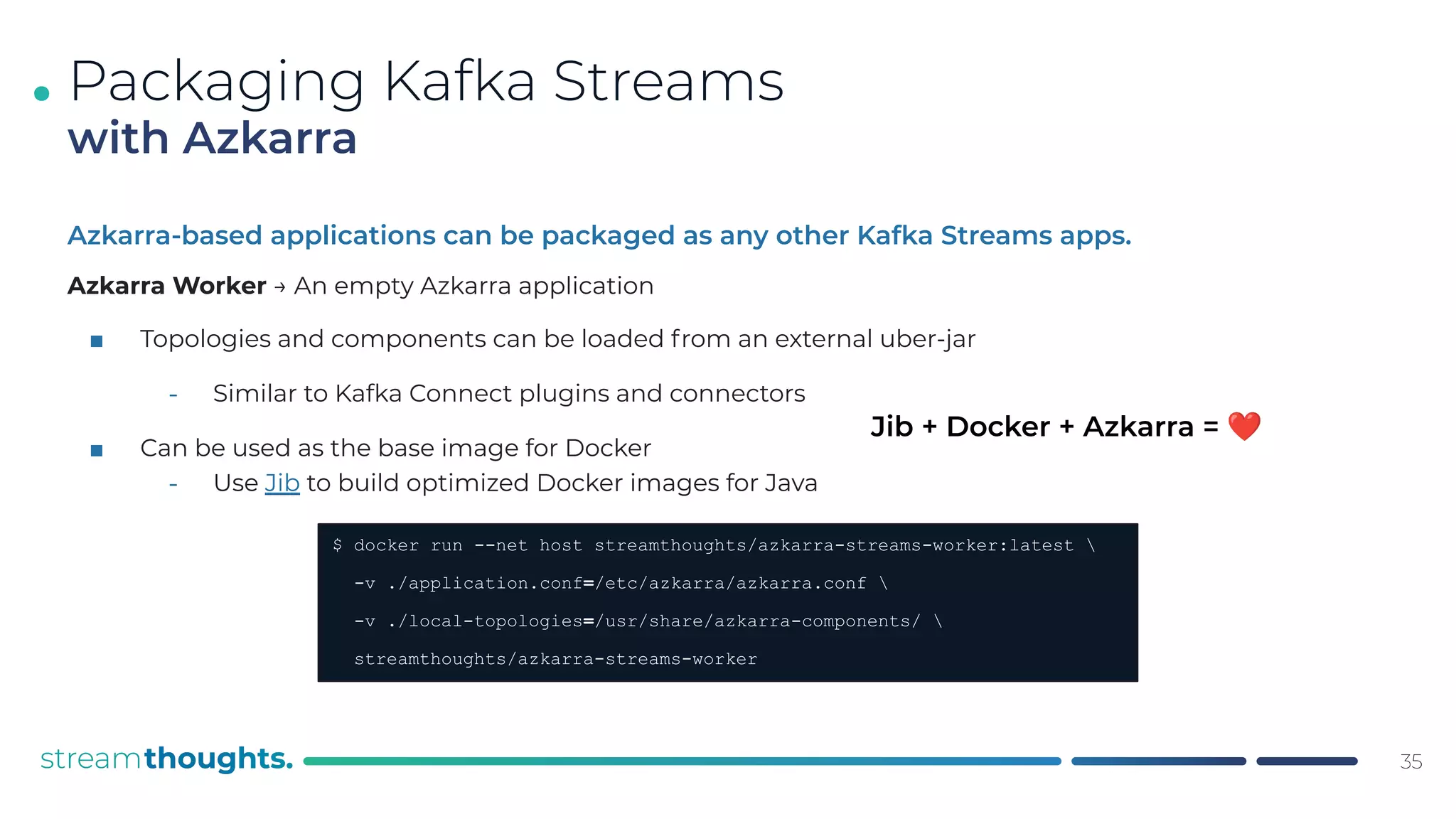 .
Azkarra-based applications can be packaged as any other Kafka Streams apps.
Azkarra Worker → An empty Azkarra application
■ Topologies and components can be loaded from an external uber-jar
⎼ Similar to Kafka Connect plugins and connectors
■ Can be used as the base image for Docker
⎼ Use Jib to build optimized Docker images for Java
35
Packaging Kafka Streams
with Azkarra
$ docker run --net host streamthoughts/azkarra-streams-worker:latest 
-v ./application.conf=/etc/azkarra/azkarra.conf 
-v ./local-topologies=/usr/share/azkarra-components/ 
streamthoughts/azkarra-streams-worker
Jib + Docker + Azkarra = ❤
 