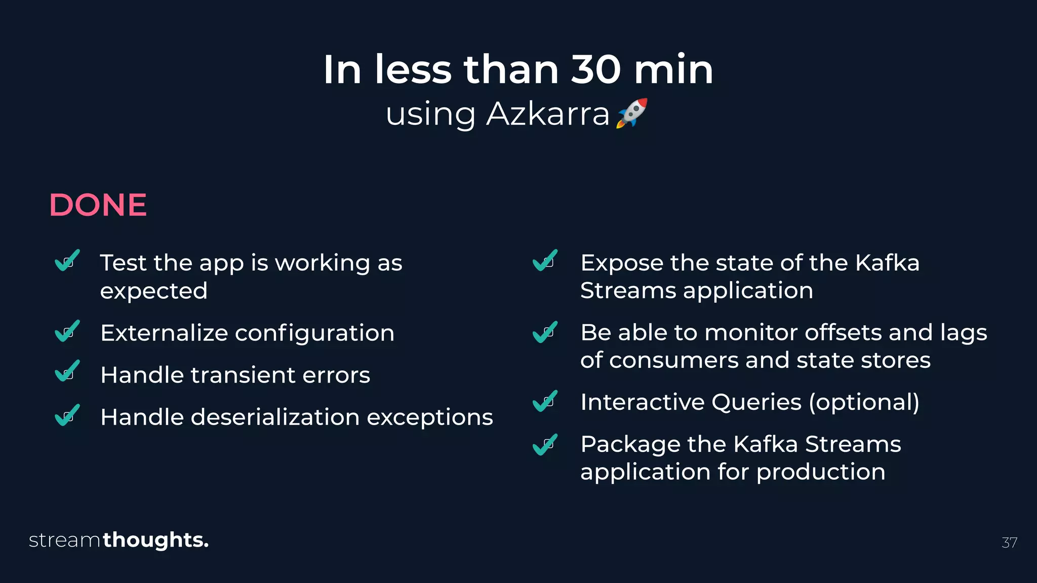 ▢ Test the app is working as
expected
▢ Externalize conﬁguration
▢ Handle transient errors
▢ Handle deserialization exceptions
In less than 30 min
using Azkarra🚀
DONE
37
▢ Expose the state of the Kafka
Streams application
▢ Be able to monitor offsets and lags
of consumers and state stores
▢ Interactive Queries (optional)
▢ Package the Kafka Streams
application for production
 