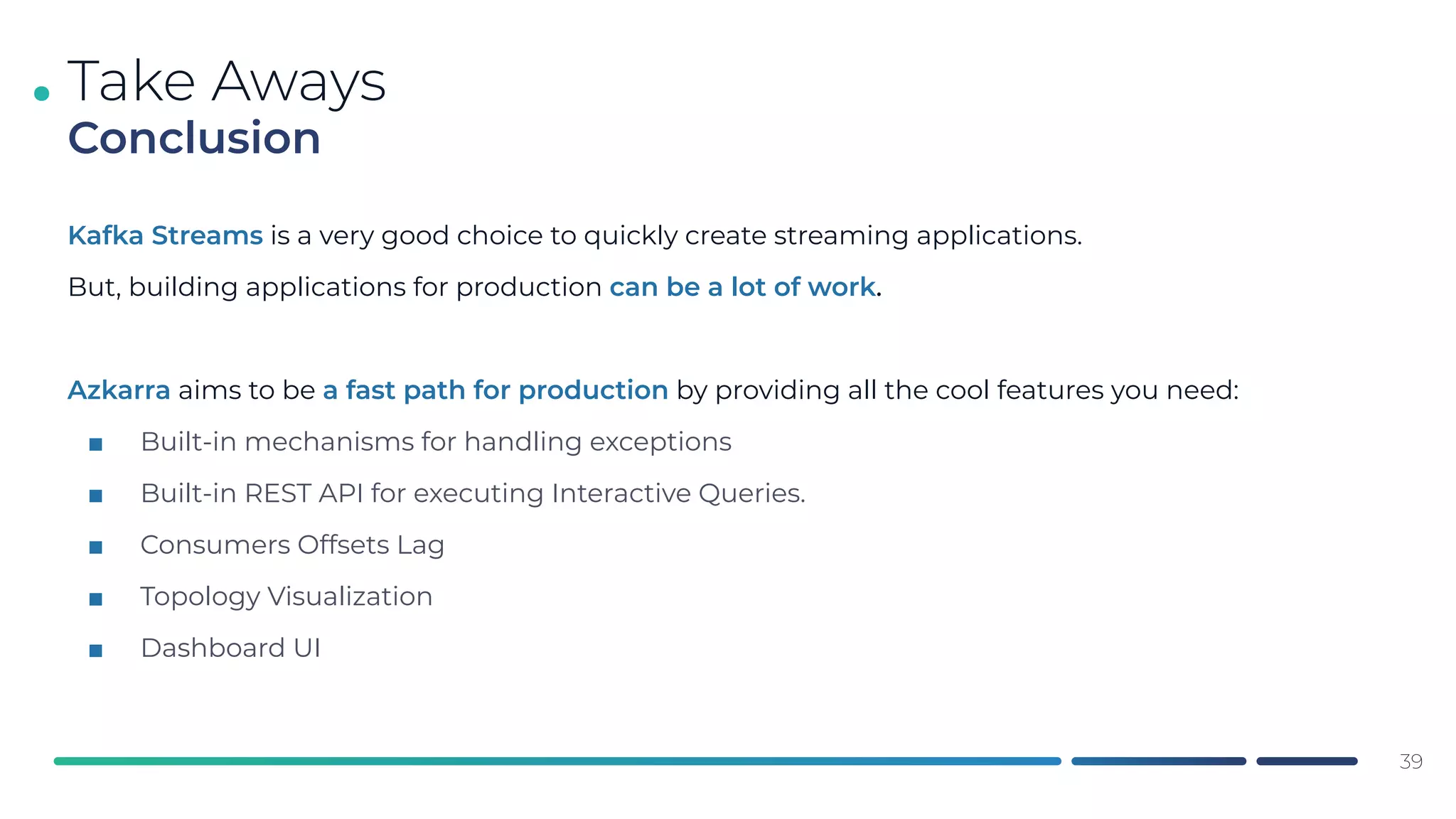 .
Kafka Streams is a very good choice to quickly create streaming applications.
But, building applications for production can be a lot of work.
Azkarra aims to be a fast path for production by providing all the cool features you need:
■ Built-in mechanisms for handling exceptions
■ Built-in REST API for executing Interactive Queries.
■ Consumers Offsets Lag
■ Topology Visualization
■ Dashboard UI
Take Aways
Conclusion
39
 