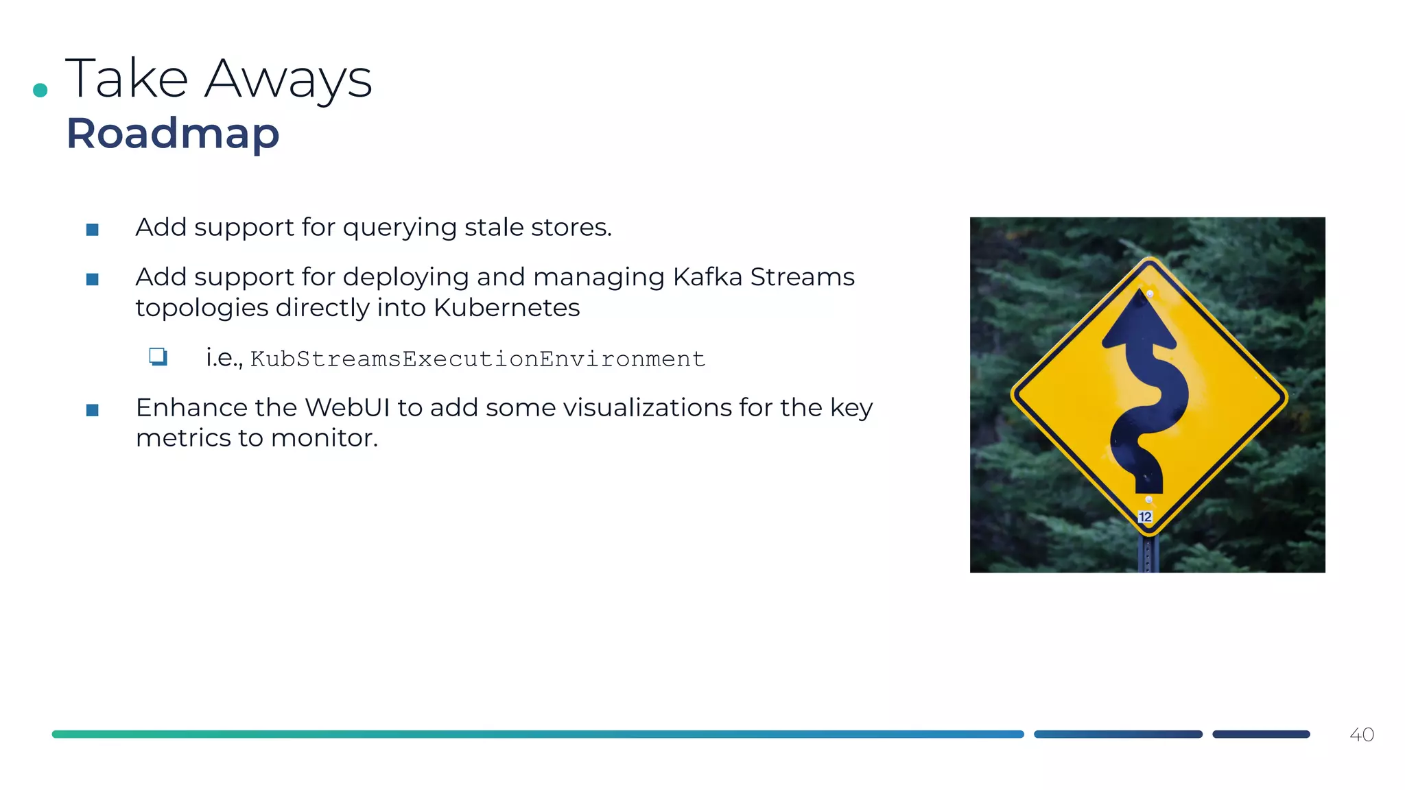 .
■ Add support for querying stale stores.
■ Add support for deploying and managing Kafka Streams
topologies directly into Kubernetes
❏ i.e., KubStreamsExecutionEnvironment
■ Enhance the WebUI to add some visualizations for the key
metrics to monitor.
Take Aways
Roadmap
40
 