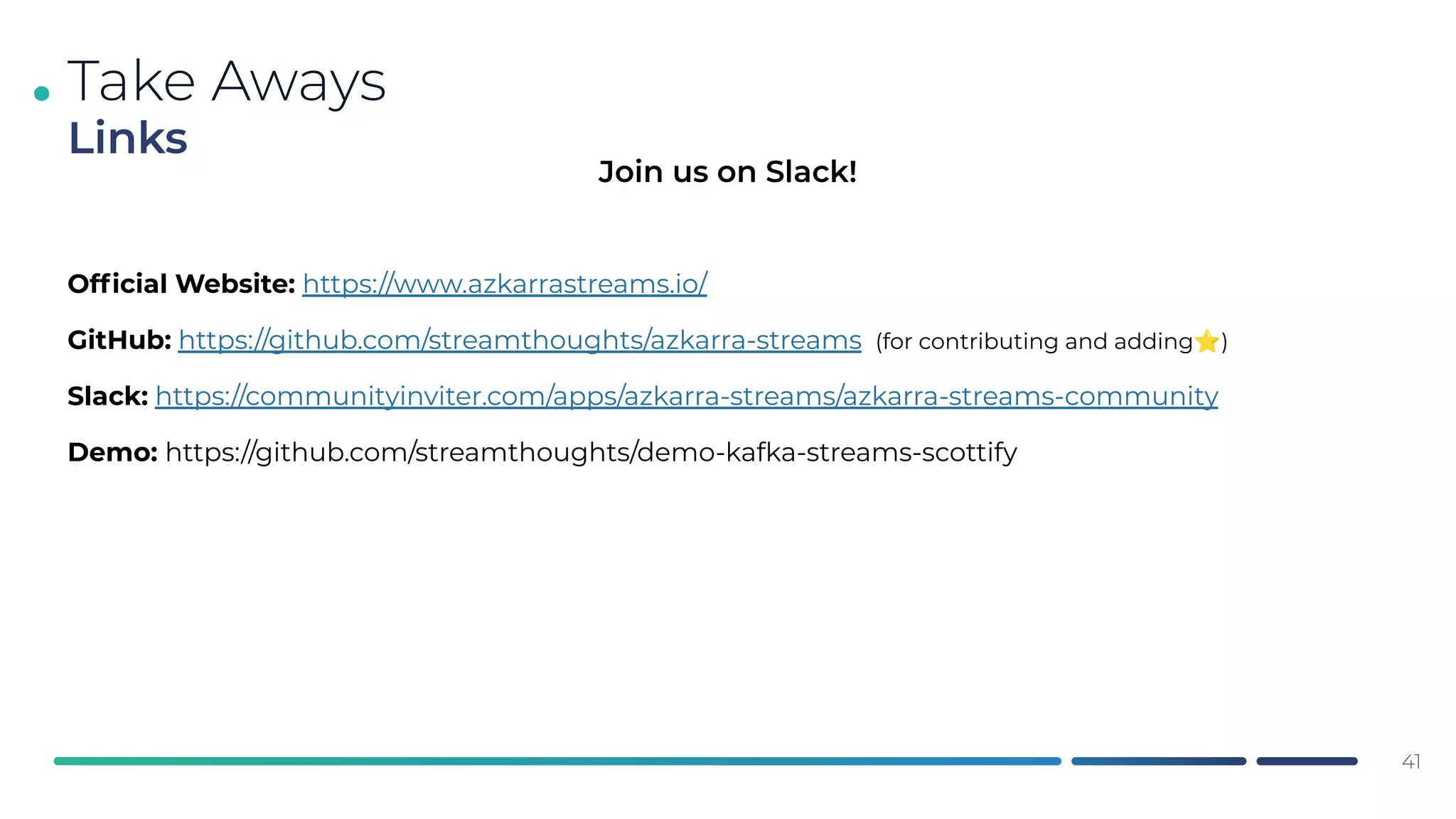 .
Ofﬁcial Website: https://www.azkarrastreams.io/
GitHub: https://github.com/streamthoughts/azkarra-streams (for contributing and adding⭐)
Slack: https://communityinviter.com/apps/azkarra-streams/azkarra-streams-community
Demo: https://github.com/streamthoughts/demo-kafka-streams-scottify
Take Aways
Links
41
Join us on Slack!
 