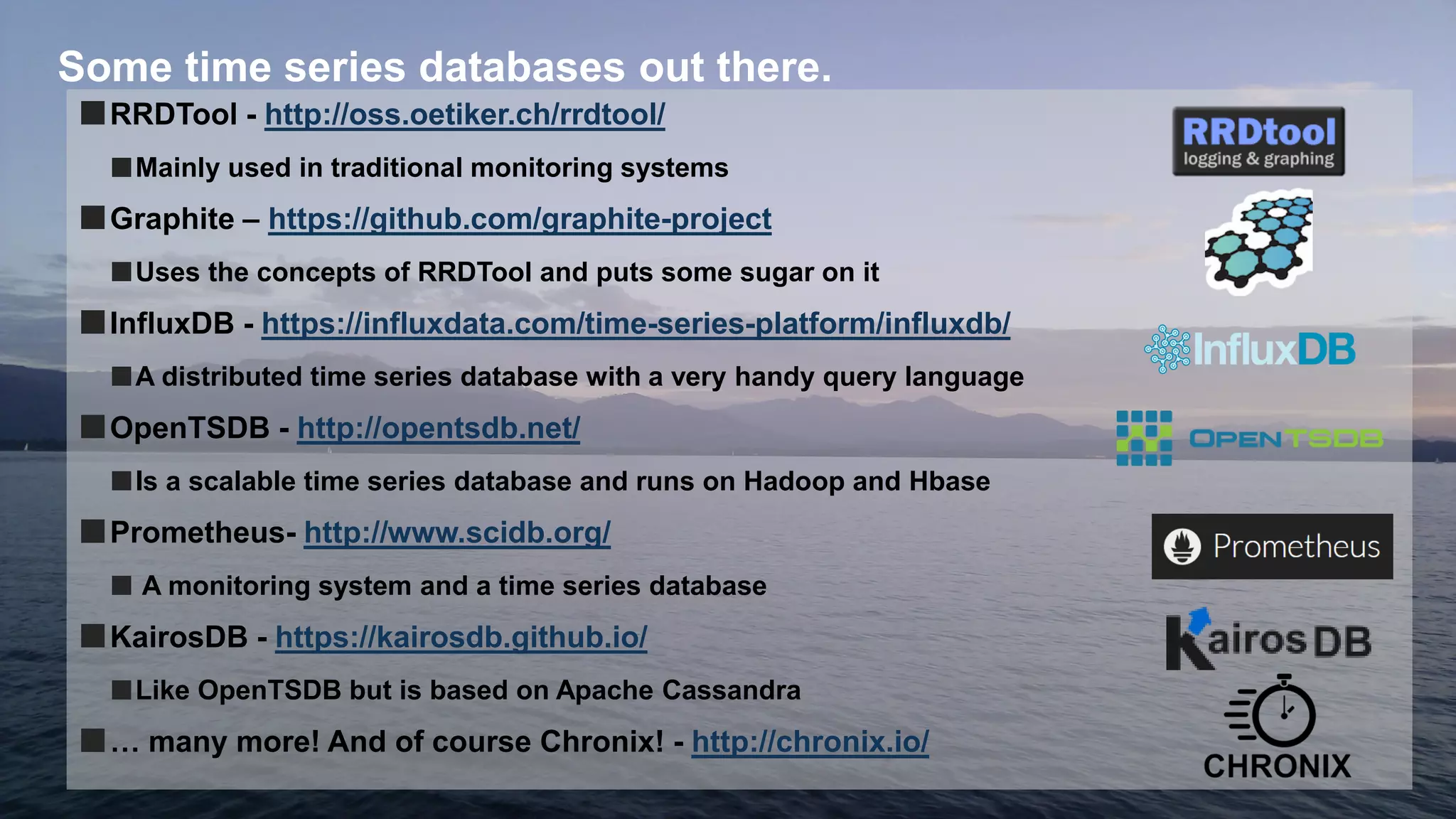 10
Some time series databases out there.
■RRDTool - http://oss.oetiker.ch/rrdtool/
■Mainly used in traditional monitoring systems
■Graphite – https://github.com/graphite-project
■Uses the concepts of RRDTool and puts some sugar on it
■InfluxDB - https://influxdata.com/time-series-platform/influxdb/
■A distributed time series database with a very handy query language
■OpenTSDB - http://opentsdb.net/
■Is a scalable time series database and runs on Hadoop and Hbase
■Prometheus- http://www.scidb.org/
■ A monitoring system and a time series database
■KairosDB - https://kairosdb.github.io/
■Like OpenTSDB but is based on Apache Cassandra
■… many more! And of course Chronix! - http://chronix.io/
 