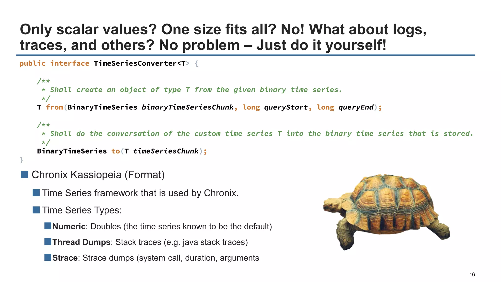 Only scalar values? One size fits all? No! What about logs,
traces, and others? No problem – Just do it yourself!
16
■ Chronix Kassiopeia (Format)
■Time Series framework that is used by Chronix.
■Time Series Types:
■Numeric: Doubles (the time series known to be the default)
■Thread Dumps: Stack traces (e.g. java stack traces)
■Strace: Strace dumps (system call, duration, arguments
public interface TimeSeriesConverter<T> {
/**
* Shall create an object of type T from the given binary time series.
*/
T from(BinaryTimeSeries binaryTimeSeriesChunk, long queryStart, long queryEnd);
/**
* Shall do the conversation of the custom time series T into the binary time series that is stored.
*/
BinaryTimeSeries to(T timeSeriesChunk);
}
 