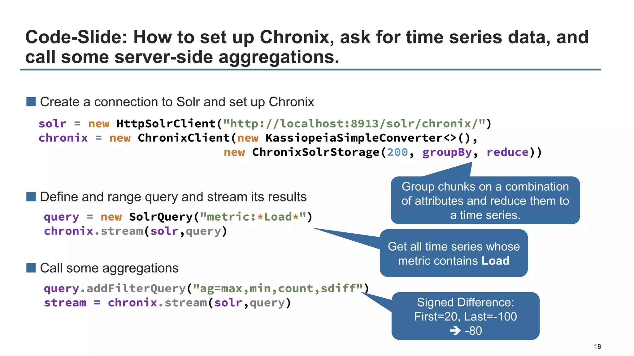 Code-Slide: How to set up Chronix, ask for time series data, and
call some server-side aggregations.
18
■ Create a connection to Solr and set up Chronix
■ Define and range query and stream its results
■ Call some aggregations
solr = new HttpSolrClient("http://localhost:8913/solr/chronix/")
chronix = new ChronixClient(new KassiopeiaSimpleConverter<>(),
new ChronixSolrStorage(200, groupBy, reduce))
query = new SolrQuery("metric:*Load*")
chronix.stream(solr,query)
query.addFilterQuery("ag=max,min,count,sdiff")
stream = chronix.stream(solr,query) Signed Difference:
First=20, Last=-100
 -80
Group chunks on a combination
of attributes and reduce them to
a time series.
Get all time series whose
metric contains Load
 