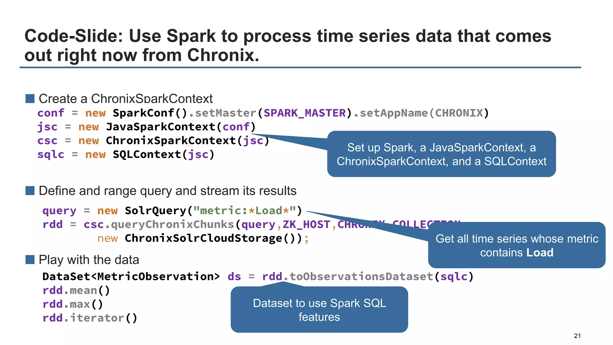Code-Slide: Use Spark to process time series data that comes
out right now from Chronix.
21
■ Create a ChronixSparkContext
■ Define and range query and stream its results
■ Play with the data
conf = new SparkConf().setMaster(SPARK_MASTER).setAppName(CHRONIX)
jsc = new JavaSparkContext(conf)
csc = new ChronixSparkContext(jsc)
sqlc = new SQLContext(jsc)
query = new SolrQuery("metric:*Load*")
rdd = csc.queryChronixChunks(query,ZK_HOST,CHRONIX_COLLECTION,
new ChronixSolrCloudStorage());
DataSet<MetricObservation> ds = rdd.toObservationsDataset(sqlc)
rdd.mean()
rdd.max()
rdd.iterator()
Dataset to use Spark SQL
features
Set up Spark, a JavaSparkContext, a
ChronixSparkContext, and a SQLContext
Get all time series whose metric
contains Load
 