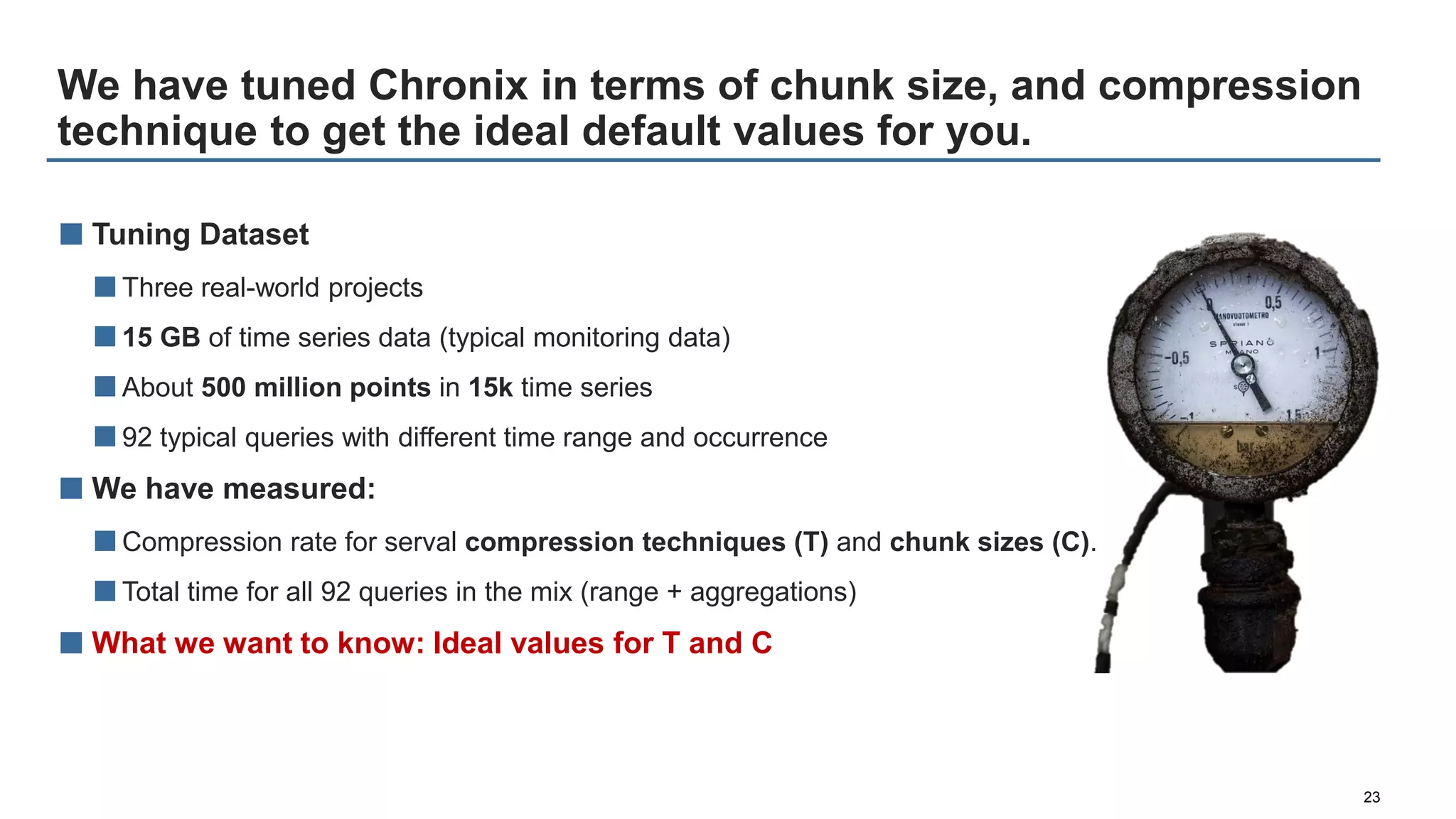 We have tuned Chronix in terms of chunk size, and compression
technique to get the ideal default values for you.
23
■ Tuning Dataset
■Three real-world projects
■15 GB of time series data (typical monitoring data)
■About 500 million points in 15k time series
■92 typical queries with different time range and occurrence
■ We have measured:
■Compression rate for serval compression techniques (T) and chunk sizes (C).
■Total time for all 92 queries in the mix (range + aggregations)
■ What we want to know: Ideal values for T and C
 
