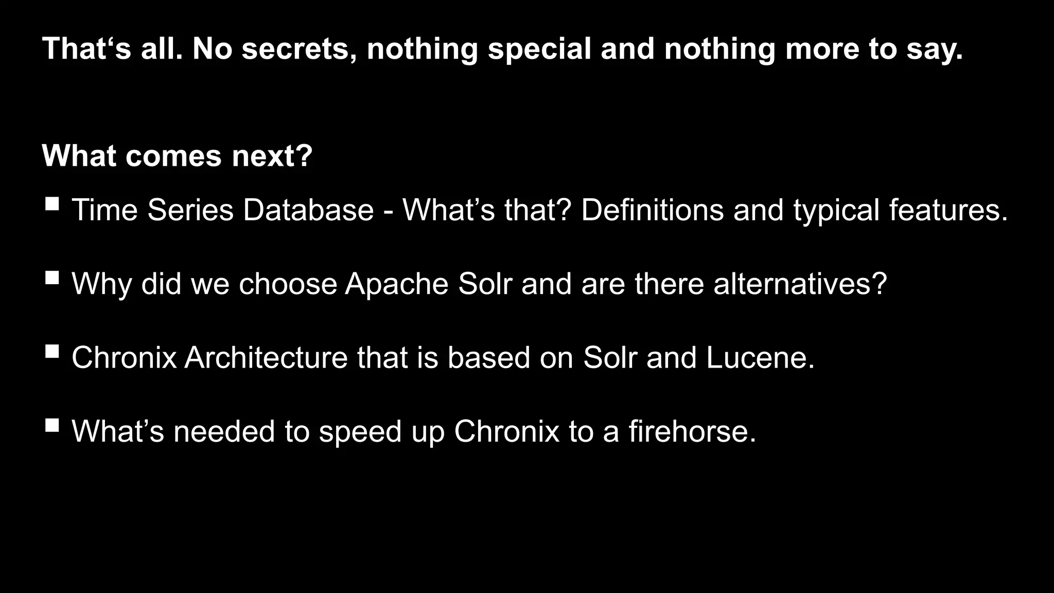 That‘s all. No secrets, nothing special and nothing more to say.
 Time Series Database - What’s that? Definitions and typical features.
 Why did we choose Apache Solr and are there alternatives?
 Chronix Architecture that is based on Solr and Lucene.
 What’s needed to speed up Chronix to a firehorse.
What comes next?
 