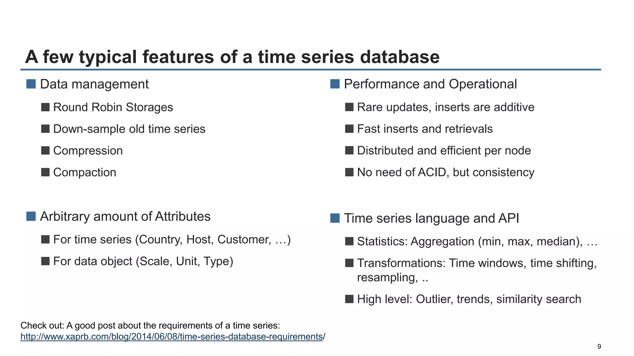 A few typical features of a time series database
9
■ Data management
■Round Robin Storages
■Down-sample old time series
■Compression
■Compaction
■ Arbitrary amount of Attributes
■For time series (Country, Host, Customer, …)
■For data object (Scale, Unit, Type)
■ Performance and Operational
■Rare updates, inserts are additive
■Fast inserts and retrievals
■Distributed and efficient per node
■No need of ACID, but consistency
■ Time series language and API
■Statistics: Aggregation (min, max, median), …
■Transformations: Time windows, time shifting,
resampling, ..
■High level: Outlier, trends, similarity search
Check out: A good post about the requirements of a time series:
http://www.xaprb.com/blog/2014/06/08/time-series-database-requirements/
 