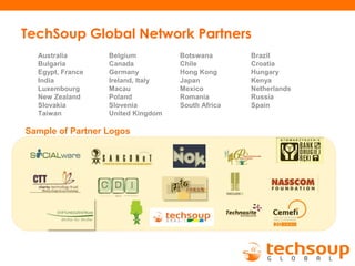 TechSoup Global Network Partners
Sample of Partner Logos
Australia Belgium Botswana Brazil
Bulgaria Canada Chile Croatia
Egypt, France Germany Hong Kong Hungary
India Ireland, Italy Japan Kenya
Luxembourg Macau Mexico Netherlands
New Zealand Poland Romania Russia
Slovakia Slovenia South Africa Spain
Taiwan United Kingdom
 
