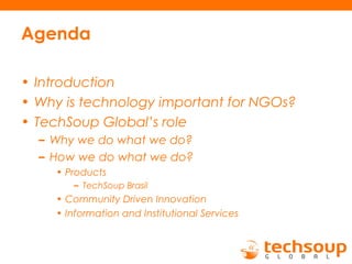 Agenda
• Introduction
• Why is technology important for NGOs?
• TechSoup Global’s role
– Why we do what we do?
– How we do what we do?
• Products
– TechSoup Brasil
• Community Driven Innovation
• Information and Institutional Services
 