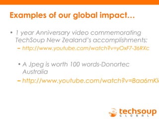 Examples of our global impact…
• 1 year Anniversary video commemorating
TechSoup New Zealand’s accomplishments:
– http://www.youtube.com/watch?v=yOxF7-36RXc
• A Jpeg is worth 100 words-Donortec
Australia
– http://www.youtube.com/watch?v=Baa6mKle
 