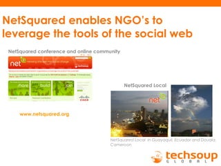 NetSquared enables NGO’s to
leverage the tools of the social web
NetSquared Local in Guayaquil, Ecuador and Douala,
Cameroon
NetSquared Local
NetSquared conference and online community
www.netsquared.org
 