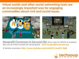 Virtual worlds and other social networking tools are
an increasingly important way for engaging
communities about civil and social issues.
Nonprofit Commons in Second Life: Easy way for NGOs to explore
the use of virtual worlds for social good www.nonprofitcommons.org
4 minute overview: http://www.youtube.com/watch?v=xwAZ1-BstjE
 