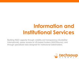 Information and
Institutional Services
Building NGO capacity through visibility and transparency (GuideStar
International), easier access to US-based funders (NGOSource), and
through specialized data designed for institutional stakeholders.
 