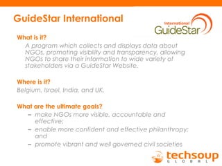 GuideStar International
What is it?
A program which collects and displays data about
NGOs, promoting visibility and transparency, allowing
NGOs to share their information to wide variety of
stakeholders via a GuideStar Website.
Where is it?
Belgium, Israel, India, and UK.
What are the ultimate goals?
– make NGOs more visible, accountable and
effective;
– enable more confident and effective philanthropy;
and
– promote vibrant and well governed civil societies
 