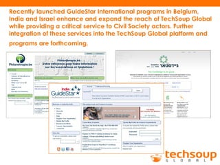 Recently launched GuideStar International programs in Belgium,
India and Israel enhance and expand the reach of TechSoup Global
while providing a critical service to Civil Society actors. Further
integration of these services into the TechSoup Global platform and
programs are forthcoming.
 