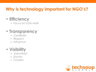 Why is technology important for NGO’s?
• Efficiency
– Focus on core work
• Transparency
– Credibility
– Respect
– Influence
• Visibility
– Volunteers
– Donors
– Funders
 