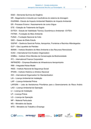 Relatório 3 – Estudos Ambientais
Aeroporto Internacional Hercílio Luz Florianópolis - SC 2
DQO – Demanda Química de Oxigênio
DR - Alagamento à induzido por insuficiência do sistema de drenagem
EIA/RIMA - Estudo de Impacto Ambiental/ Relatório de Impacto Ambiental
ER - Processo Erosivo / Assoreamento de curso d’água
ETE – Estação de Tratamento de Esgoto
EVTEA – Estudo de Viabilidade Técnica, Econômica e Ambiental - EVTEA
FATMA – Fundação do Meio Ambiente
FUNAI – Fundação Nacional do Índio
GEE – Gases de Efeito Estufa
GGPAF – Gerência Geral de Portos, Aeroportos, Fronteiras e Recintos Alfandegados
GLP – Gás Liquefeito de Petróleo
IBAMA – Instituto Brasileiro do Meio Ambiente e dos Recursos Renováveis
ICAO – International Civil Aviation Organization
ICMBio – Instituto Chico Mendes de Conservação da Biodiversidade
IFC – International Finance Corporation
INFRAERO – Empresa Brasileira de Infraestrutura Aeroportuária
INM – Integrated Noise Model
INSS – Instituto Nacional de Segurança Social
IPHAN – Instituto Histórico e Artístico Nacional
ISO – International Organization for Standardization
LAI – Licença Ambiental de Instalação
LAP – Licença Ambiental Prévia
LAPGRA – Lista de Aeródromos Prioritários para o Gerenciamento do Risco Aviário
LAO – Licença Ambiental de Operação
LI – Licença de Instalação
LP – Licença Prévia
LO – Licença de Operação
MP – Material Particulado
MS – Ministério da Saúde
MTE – Ministério do Trabalho e Emprego
 