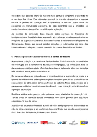 Relatório 3 – Estudos Ambientais
Aeroporto Internacional Hercílio Luz Florianópolis - SC 92
de carbono que poderão alterar de maneira muito pontual e temporária a qualidade do
ar na área das obras. Esta alteração ocorrerá de maneira descontínua e apenas
durante o período de operação dos equipamentos e veículos. Além disso, os
programas de manutenção preventiva da frota garantirão que a emissões se
mantenham dentro dos padrões permitidos pela legislação.
As medidas de contenção deste impacto estão previstas no Programa de
Monitoramento da Qualidade do Ar, que serão reforçadas por aquelas preconizadas no
Programa de Supervisão Ambiental. Ressalta-se ainda a importância do Programa de
Comunicação Social, que deverá receber consultas e reclamações por parte dos
interessados e/ou atingidos por qualquer efeito decorrente das atividades de obra.
6. Poluição gerada nos canteiros de obra e frentes de trabalho
A geração de poluição nos canteiros e frentes de obra é fato inerente às necessidades
da construção civil e permanência da população empregada. De forma geral, trata-se
da geração de resíduos sólido, efluentes domésticos e industriais, além dos aspectos
relacionados à alteração da qualidade do ar.
De forma semelhante ao colocado para o impacto anterior, a suspensão de poeira e a
queima de combustíveis fósseis poderão gerar alterações pontuais da qualidade do ar
nos canteiros de obra, assim como nas frentes de trabalho. Neste caso, destaca-se a
presença de unidades industriais durante a Fase 01, cuja operação poderá intensificar
a geração de poluição.
Resíduos sólidos serão gerados, principalmente, pelas atividades de construção civil.
Tem-se ainda os resíduos sólidos domésticos que serão gerados pela população
empregada na fase de obras.
A geração de efluentes domésticos durante as obras será proporcional à quantidade de
mão de obra empregada e ao seu tempo de permanência, que atende ao cronograma
físico financeiro da implantação do empreendimento.
 