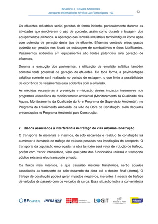 Relatório 3 – Estudos Ambientais
Aeroporto Internacional Hercílio Luz Florianópolis - SC 93
Os efluentes industriais serão gerados de forma indireta, particularmente durante as
atividades que envolverem o uso de concreto, assim como durante a lavagem dos
equipamentos utilizados. A operação das centrais industriais também figura como ação
com potencial de geração deste tipo de efluente. Efluentes contendo óleos graxos
poderão ser gerados nos locais de estocagem de combustíveis e óleos lubrificantes.
Vazamentos acidentais em equipamentos são fontes potenciais para geração de
efluentes.
Durante a execução dos pavimentos, a utilização de emulsão asfáltica também
constitui fonte potencial de geração de efluentes. De toda forma, a pavimentação
asfáltica somente será realizada no período de estiagem, o que limite a possibilidade
de ocorrência de vazamentos e/ou acidentes com a emulsão.
As medidas necessárias à prevenção e mitigação destes impactos inserem-se nos
programas específicos de monitoramento ambiental (Monitoramento da Qualidade das
Águas, Monitoramento da Qualidade do Ar e Programa de Supervisão Ambiental), no
Programa de Treinamento Ambiental da Mão de Obra de Construção, além daquelas
preconizadas no Programa Ambiental para Construção.
7. Riscos associados à interferência no tráfego de vias urbanas construção
O transporte de materiais e insumos, de solo escavado e resíduo de construção irá
aumentar a demanda de tráfego de veículos pesados nas imediações do aeroporto. O
transporte da população empregada na obra também será vetor de indução de tráfego,
porém com menor intensidade, visto que parte dos funcionários utilizará o transporte
público existente e/ou transporte privado.
Os fluxos mais intensos, e que causarão maiores transtornos, serão aqueles
associados ao transporte de solo escavado da obra até o destino final (aterro). O
tráfego de construção poderá gerar impactos negativos, inerentes à mescla de tráfego
de veículos de passeio com os veículos de carga. Essa situação indica a conveniência
 