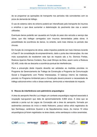 Relatório 3 – Estudos Ambientais
Aeroporto Internacional Hercílio Luz Florianópolis - SC 94
de se programar as operações de transporte nos períodos não coincidentes com os
picos de demanda de tráfego.
O uso do sistema viário do entorno poderá ser intensificado pelo transporte de insumos
e entulhos o que deve aumentar a deterioração do pavimento das vias a serem
utilizadas.
Eventuais danos poderão ser causados em função do peso dos veículos a serviço das
obras, que irão trafegar carregados com insumos demandados pelas obras. A
possibilidade da ocorrência de danos, no entanto, será mais intensa no período das
chuvas.
Em função do cronograma de obras, estes impactos poderão ser mais intensos durante
a Fase 01 de consolidação do empreendimento, dado o porte das intervenções. As vias
mais susceptíveis de receberem este tipo de impacto são a Av. Domicio Freitas,
Rodovia Aparício Ramos Cordeiro, Rua José Olímpio da Silva, assim como a Rodovia
SC-405, onde não se descarta a ocorrência pontual de interferências.
Para a prevenção deste impacto deverão ser adotadas as medidas previstas no
Programa de Gerenciamento de Trafego de Construção e Programa de Comunicação
Social e Engajamento com Partes Interessadas. O balanço interno de materiais,
previsto no Programa Ambiental para a Construção deverá prevenir a necessidade de
tráfego adicional entre o sítio e áreas externas, diminuindo a intensidade do impacto.
8. Riscos de interferência com patrimônio arqueológico
A área do aeroporto Hercílio Luz integra um contexto arqueológico regional associado à
ocupação tupi-guarani que data de aproximadamente 4.800 anos. A área que se
estende a ponta sul da Lagoa da Conceição até a área do aeroporto, formada por
sedimentos arenosos do início e médio Holoceno, possui vários sítios registrados do
tipo Sambaqui, cerâmicos Guarani e de Sepultamentos rasos. Ao menos 10 sítios
arqueológicos já foram registrados na área citada, entre sambaquis e sítios ceramistas.
 