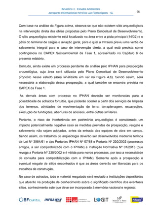 Relatório 3 – Estudos Ambientais
Aeroporto Internacional Hercílio Luz Florianópolis - SC 96
Com base na análise da Figura acima, observa-se que não existem sítio arqueológicos
na intervenção direta das obras propostas pelo Plano Conceitual de Desenvolvimento.
O sítio arqueológico existente está localizado na área entre a pista principal (14/32) e o
pátio do terminal de cargas e aviação geral, para o qual a Infraero previu uma verba de
salvamento integral para o caso de intervenção direta, a qual está prevista como
contingência no CAPEX Socioambiental da Fase 1, apresentado no Capítulo 6 do
presente relatório.
Contudo, ainda existe um processo pendente de análise pelo IPHAN para prospecção
arqueológica, cuja área será utilizada pelo Plano Conceitual de Desenvolvimento
proposto nesse estudo (área sinalizada em ver na Figura 4.8). Sendo assim, será
necessária a elaboração dessa prospecção, a qual também se encontra prevista no
CAPEX da Fase 1.
As demais áreas com processo no IPHAN deverão ser monitoradas para a
possiblidade de achados fortuitos, que poderão ocorrer a partir dos serviços de limpeza
dos terrenos, atividades de movimentação de terra, terraplenagem, escavações,
execução de fundações, aberturas de acessos, entre outras similares.
Portanto, o risco de interferência em patrimônio arqueológico é considerado um
impacto potencialmente negativo caso as medidas previstas de prospecção, resgate e
salvamento não sejam adotadas, antes da entrada das equipes de obra em campo.
Sendo assim, os trabalhos de arqueologia deverão ser desenvolvidos mediante termos
da Lei No 3984/61 e das Portarias IPHAN No 07/88 e Portaria No 230/2002 (processos
antigos, a ser compatibilizado com o IPHAN) e Instrução Normativa Nº 01/2015 (que
revoga a Portaria Nº 230/2002 e é válida para novos processos, por isso a necessidade
de consulta para compatibilização com o IPHAN). Somente após a prospecção e
eventual resgate de sítios encontrados é que as áreas deverão ser liberadas para os
trabalhos de construção.
No caso de achados, todo o material resgatado será enviado a instituições depositárias
que atuarão na produção de conhecimento sobre o significado científico dos eventuais
sítios, conhecimento este que deve ser incorporado à memória nacional e regional.
 