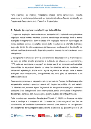 Relatório 3 – Estudos Ambientais
Aeroporto Internacional Hercílio Luz Florianópolis - SC 97
Para organizar as medidas mitigadoras citadas acima (prospecção, resgate,
salvamento e monitoramento) deverá ser operacionalizado na fase de construção um
Programa de Gerenciamento do Patrimônio Arqueológico.
9. Redução da cobertura vegetal nativa de Mata Atlântica
O projeto de ampliação das instalações do aeroporto SBFL implicará na supressão de
vegetação nativa de Mata Atlântica (Floresta de Restinga) em estágio inicial e médio-
avançado de regeneração, além de áreas com vegetação nativa em regeneração em
meio a espécies exóticas (eucalipto e pinus). Cabe ressaltar que a extensão da área de
supressão dentro do sítio aeroportuário será pequena, sendo passível de redução por
meio de medidas de adequação do projeto executivo, quando da elaboração das obras
de expansão.
O novo projeto de ampliação prevê o aproveitamento das áreas onde já foram iniciadas
as obras do antigo projeto, priorizando a instalação de alguns novos componentes
(TPS, pátio de aeronaves e acessos) em áreas que já se encontram antropizadas,
desprovidas de vegetação florestal ou onde há espécies exóticas plantadas com
nativas em regeneração. Ainda assim, alguns fragmentos em estágio inicial e médio-
avançado serão interceptados, principalmente pelo novo pátio de aeronaves e por
edifícios comerciais.
Deve-se mencionar que o fragmento mais conservado de Floresta de Restinga do sítio
aeroportuário, localizado ao sul da cabeceira 03 da pista secundária, não será afetado.
Da mesma forma, somente alguns fragmentos em estágio médio-avançado a oeste da
cabeceira 32 da pista principal serão interceptados, sendo preservados os fragmentos
de restinga e transição com manguezal no extremo sudeste do limite patrimonial.
Cabe ressaltar que, segundo a Resolução CONAMA N° 261/99, as áreas de transição
entre a restinga e o manguezal são consideradas como manguezal para fins de
licenciamento de atividades localizadas no Domínio Mata Atlântica. Há uma pequena
área desprovida de vegetação florestal próxima à cabeceira 32 que corresponde a um
 