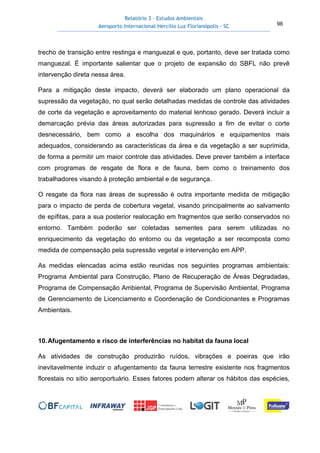 Relatório 3 – Estudos Ambientais
Aeroporto Internacional Hercílio Luz Florianópolis - SC 98
trecho de transição entre restinga e manguezal e que, portanto, deve ser tratada como
manguezal. É importante salientar que o projeto de expansão do SBFL não prevê
intervenção direta nessa área.
Para a mitigação deste impacto, deverá ser elaborado um plano operacional da
supressão da vegetação, no qual serão detalhadas medidas de controle das atividades
de corte da vegetação e aproveitamento do material lenhoso gerado. Deverá incluir a
demarcação prévia das áreas autorizadas para supressão a fim de evitar o corte
desnecessário, bem como a escolha dos maquinários e equipamentos mais
adequados, considerando as características da área e da vegetação a ser suprimida,
de forma a permitir um maior controle das atividades. Deve prever também a interface
com programas de resgate de flora e de fauna, bem como o treinamento dos
trabalhadores visando à proteção ambiental e de segurança.
O resgate da flora nas áreas de supressão é outra importante medida de mitigação
para o impacto de perda de cobertura vegetal, visando principalmente ao salvamento
de epífitas, para a sua posterior realocação em fragmentos que serão conservados no
entorno. Também poderão ser coletadas sementes para serem utilizadas no
enriquecimento da vegetação do entorno ou da vegetação a ser recomposta como
medida de compensação pela supressão vegetal e intervenção em APP.
As medidas elencadas acima estão reunidas nos seguintes programas ambientais:
Programa Ambiental para Construção, Plano de Recuperação de Áreas Degradadas,
Programa de Compensação Ambiental, Programa de Supervisão Ambiental, Programa
de Gerenciamento de Licenciamento e Coordenação de Condicionantes e Programas
Ambientais.
10.Afugentamento e risco de interferências no habitat da fauna local
As atividades de construção produzirão ruídos, vibrações e poeiras que irão
inevitavelmente induzir o afugentamento da fauna terrestre existente nos fragmentos
florestais no sítio aeroportuário. Esses fatores podem alterar os hábitos das espécies,
 