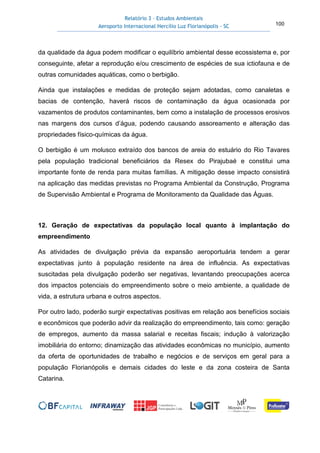 Relatório 3 – Estudos Ambientais
Aeroporto Internacional Hercílio Luz Florianópolis - SC 100
da qualidade da água podem modificar o equilíbrio ambiental desse ecossistema e, por
conseguinte, afetar a reprodução e/ou crescimento de espécies de sua ictiofauna e de
outras comunidades aquáticas, como o berbigão.
Ainda que instalações e medidas de proteção sejam adotadas, como canaletas e
bacias de contenção, haverá riscos de contaminação da água ocasionada por
vazamentos de produtos contaminantes, bem como a instalação de processos erosivos
nas margens dos cursos d’água, podendo causando assoreamento e alteração das
propriedades físico-químicas da água.
O berbigão é um molusco extraído dos bancos de areia do estuário do Rio Tavares
pela população tradicional beneficiários da Resex do Pirajubaé e constitui uma
importante fonte de renda para muitas famílias. A mitigação desse impacto consistirá
na aplicação das medidas previstas no Programa Ambiental da Construção, Programa
de Supervisão Ambiental e Programa de Monitoramento da Qualidade das Águas.
12. Geração de expectativas da população local quanto à implantação do
empreendimento
As atividades de divulgação prévia da expansão aeroportuária tendem a gerar
expectativas junto à população residente na área de influência. As expectativas
suscitadas pela divulgação poderão ser negativas, levantando preocupações acerca
dos impactos potenciais do empreendimento sobre o meio ambiente, a qualidade de
vida, a estrutura urbana e outros aspectos.
Por outro lado, poderão surgir expectativas positivas em relação aos benefícios sociais
e econômicos que poderão advir da realização do empreendimento, tais como: geração
de empregos, aumento da massa salarial e receitas fiscais; indução à valorização
imobiliária do entorno; dinamização das atividades econômicas no município, aumento
da oferta de oportunidades de trabalho e negócios e de serviços em geral para a
população Florianópolis e demais cidades do leste e da zona costeira de Santa
Catarina.
 