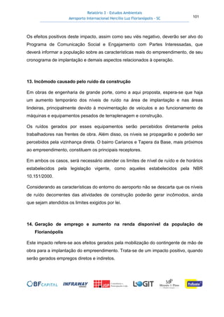 Relatório 3 – Estudos Ambientais
Aeroporto Internacional Hercílio Luz Florianópolis - SC 101
Os efeitos positivos deste impacto, assim como seu viés negativo, deverão ser alvo do
Programa de Comunicação Social e Engajamento com Partes Interessadas, que
deverá informar a população sobre as características reais do empreendimento, de seu
cronograma de implantação e demais aspectos relacionados à operação.
13. Incômodo causado pelo ruído da construção
Em obras de engenharia de grande porte, como a aqui proposta, espera-se que haja
um aumento temporário dos níveis de ruído na área de implantação e nas áreas
lindeiras, principalmente devido à movimentação de veículos e ao funcionamento de
máquinas e equipamentos pesados de terraplenagem e construção.
Os ruídos gerados por esses equipamentos serão percebidos diretamente pelos
trabalhadores nas frentes de obra. Além disso, os níveis se propagarão e poderão ser
percebidos pela vizinhança direta. O bairro Carianos e Tapera da Base, mais próximos
ao empreendimento, constituem os principais receptores.
Em ambos os casos, será necessário atender os limites de nível de ruído e de horários
estabelecidos pela legislação vigente, como aqueles estabelecidos pela NBR
10.151/2000.
Considerando as características do entorno do aeroporto não se descarta que os níveis
de ruído decorrentes das atividades de construção poderão gerar incômodos, ainda
que sejam atendidos os limites exigidos por lei.
14. Geração de emprego e aumento na renda disponível da população de
Florianópolis
Este impacto refere-se aos efeitos gerados pela mobilização do contingente de mão de
obra para a implantação do empreendimento. Trata-se de um impacto positivo, quando
serão gerados empregos diretos e indiretos.
 