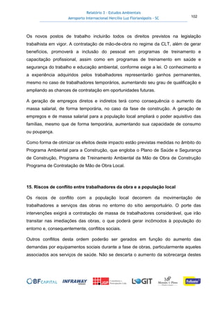 Relatório 3 – Estudos Ambientais
Aeroporto Internacional Hercílio Luz Florianópolis - SC 102
Os novos postos de trabalho incluirão todos os direitos previstos na legislação
trabalhista em vigor. A contratação de mão-de-obra no regime da CLT, além de gerar
benefícios, promoverá a inclusão do pessoal em programas de treinamento e
capacitação profissional, assim como em programas de treinamento em saúde e
segurança do trabalho e educação ambiental, conforme exige a lei. O conhecimento e
a experiência adquiridos pelos trabalhadores representarão ganhos permanentes,
mesmo no caso de trabalhadores temporários, aumentando seu grau de qualificação e
ampliando as chances de contratação em oportunidades futuras.
A geração de empregos diretos e indiretos terá como consequência o aumento da
massa salarial, de forma temporária, no caso da fase de construção. A geração de
empregos e de massa salarial para a população local ampliará o poder aquisitivo das
famílias, mesmo que de forma temporária, aumentando sua capacidade de consumo
ou poupança.
Como forma de otimizar os efeitos deste impacto estão previstas medidas no âmbito do
Programa Ambiental para a Construção, que engloba o Plano de Saúde e Segurança
de Construção, Programa de Treinamento Ambiental da Mão de Obra de Construção
Programa de Contratação de Mão de Obra Local.
15. Riscos de conflito entre trabalhadores da obra e a população local
Os riscos de conflito com a população local decorrem da movimentação de
trabalhadores a serviços das obras no entorno do sítio aeroportuário. O porte das
intervenções exigirá a contratação de massa de trabalhadores considerável, que irão
transitar nas imediações das obras, o que poderá gerar incômodos à população do
entorno e, consequentemente, conflitos sociais.
Outros conflitos desta ordem poderão ser gerados em função do aumento das
demandas por equipamentos sociais durante a fase de obras, particularmente aqueles
associados aos serviços de saúde. Não se descarta o aumento da sobrecarga destes
 