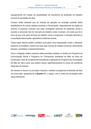 Relatório 3 – Estudos Ambientais
Aeroporto Internacional Hercílio Luz Florianópolis - SC 103
equipamentos em função da possibilidade da ocorrência de acidentes de trabalho
durante as atividades de obra.
Cumpre ainda destacar que as notícias de geração de emprego poderão atrais
trabalhadores de outras cidades próximas a Florianópolis, especialmente da região do
entorno. É possível, contudo, que esse contingente adicional de migrantes venha a
exceder a demanda real do mercado de trabalho neste município, de modo que há o
risco de que uma parte da força de trabalho venha a engrossar o mercado informal ou
a população desocupada, agravando problemas sociais.
Todos esses fatores podem contribuir para gerar uma indisposição contra o elemento
estranho ou forasteiro, mesmo que este seja oriundo de cidades próximas, estimulando
temores, xenofobias e desentendimentos.
Para a mitigação destes impactos estão previstas medidas no âmbito do Programa de
Comunicação Social e Programa de Treinamento Ambiental da Mão de Obra de
Construção. Será de fundamental importância a aplicação do Programa de Contratação
de Mão de Obra Local, que poderá reduzir significativamente os riscos de ocorrência
deste tipo de impacto.
De maneira a resumir os principais impactos, medidas e programas ambientais da fase
de construção, apresenta-se o Quadro 4.1, a seguir, com a matriz de correlação entre
esses elementos.
 
