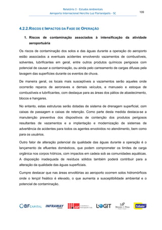 Relatório 3 – Estudos Ambientais
Aeroporto Internacional Hercílio Luz Florianópolis - SC 109
4.2.2.RISCOS E IMPACTOS DA FASE DE OPERAÇÃO
1. Riscos de contaminação associados à intensificação da atividade
aeroportuária
Os riscos de contaminação dos solos e das águas durante a operação do aeroporto
estão associados a eventuais acidentes envolvendo vazamentos de combustíveis,
solventes, lubrificantes em geral, entre outros produtos químicos perigosos com
potencial de causar a contaminação, ou ainda pelo carreamento de cargas difusas pela
lavagem das superfícies durante os eventos de chuva.
De maneira geral, os locais mais susceptíveis a vazamentos serão aqueles onde
ocorrerão reparos de aeronaves e demais veículos, e manuseio e estoque de
combustíveis e lubrificantes, com destaque para as áreas dos pátios de abastecimento,
blocos e hangares.
No entanto, estas estruturas serão dotadas de sistema de drenagem superficial, com
caixas de passagem e caixas de retenção. Como parte desta medida destaca-se a
manutenção preventiva dos dispositivos de contenção dos produtos perigosos
resultantes de vazamentos e a implantação e modernização de sistemas de
advertência de acidentes para todos os agentes envolvidos no atendimento, bem como
para os usuários.
Outro fator de alteração potencial da qualidade das águas durante a operação é o
lançamento de efluentes domésticos, que podem comprometer os limites de carga
orgânica nos corpos hídricos, com impactos em cadeia sob as comunidades aquáticas.
A disposição inadequada de resíduos sólidos também poderá contribuir para a
alteração da qualidade das águas superficiais.
Cumpre destacar que nas áreas envoltórias ao aeroporto ocorrem solos hidromórficos
onde o lençol freático é elevado, o que aumenta a susceptibilidade ambiental e o
potencial de contaminação.
 