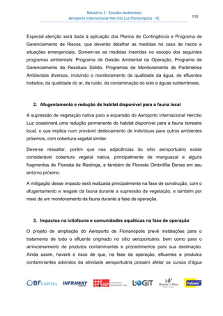 Relatório 3 – Estudos Ambientais
Aeroporto Internacional Hercílio Luz Florianópolis - SC 110
Especial atenção será dada à aplicação dos Planos de Contingência e Programa de
Gerenciamento de Riscos, que deverão detalhar as medidas no caso de riscos e
situações emergenciais. Somam-se as medidas inseridas no escopo dos seguintes
programas ambientais: Programa de Gestão Ambiental da Operação, Programa de
Gerenciamento de Resíduos Sólido, Programas de Monitoramento de Parâmetros
Ambientais diversos, incluindo o monitoramento da qualidade da água, de efluentes
tratados, da qualidade do ar, de ruído, da contaminação do solo e águas subterrâneas.
2. Afugentamento e redução de habitat disponível para a fauna local
A supressão de vegetação nativa para a expansão do Aeroporto Internacional Hercílio
Luz ocasionará uma redução permanente do habitat disponível para a fauna terrestre
local, o que implica num provável deslocamento de indivíduos para outros ambientes
próximos, com cobertura vegetal similar.
Deve-se ressaltar, porém que nas adjacências do sítio aeroportuário existe
considerável cobertura vegetal nativa, principalmente de manguezal e alguns
fragmentos de Floresta de Restinga, e também de Floresta Ombrófila Densa em seu
entorno próximo.
A mitigação desse impacto será realizada principalmente na fase de construção, com o
afugentamento e resgate da fauna durante a supressão da vegetação, e também por
meio de um monitoramento da fauna durante a fase de operação.
3. Impactos na ictiofauna e comunidades aquáticas na fase de operação
O projeto de ampliação do Aeroporto de Florianópolis prevê instalações para o
tratamento de todo o efluente originado no sítio aeroportuário, bem como para o
armazenamento de produtos contaminantes e procedimentos para sua destinação.
Ainda assim, haverá o risco de que, na fase de operação, efluentes e produtos
contaminantes advindos da atividade aeroportuária possam afetar os cursos d’água
 