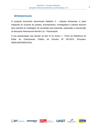 Relatório 3 – Estudos Ambientais
Aeroporto Internacional Hercílio Luz Florianópolis - SC 4
APRESENTAÇÃO
O presente documento denominado Relatório 3 – Estudos Ambientais, é parte
integrante do conjunto de projetos, levantamentos, investigações e estudos técnicos
para subsídio da modelagem da concessão para expansão, exploração e manutenção
do Aeroporto Internacional Hercílio Luz – Florianópolis.
A sua apresentação visa atender ao item III do Anexo I – Termo de Referência do
Edital de Chamamento Público de Estudos Nº 001/2015 (Processo:
00055.000799/2015-93).
 