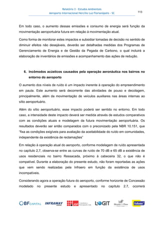 Relatório 3 – Estudos Ambientais
Aeroporto Internacional Hercílio Luz Florianópolis - SC 113
Em todo caso, o aumento dessas emissões e consumo de energia será função da
movimentação aeroportuária futura em relação à movimentação atual.
Como forma de monitorar estes impactos e subsidiar tomadas de decisão no sentido de
diminuir efeitos não desejáveis, deverão ser detalhadas medidas dos Programas de
Gerenciamento de Energia e de Gestão da Pegada de Carbono, o qual incluirá a
elaboração de inventários de emissões e acompanhamento das ações de redução.
6. Incômodos acústicos causados pela operação aeronáutica nos bairros no
entorno do aeroporto
O aumento dos níveis de ruído é um impacto inerente à operação do empreendimento
em pauta. Este aumento será decorrente das atividades de pouso e decolagem,
principalmente, além da movimentação de veículos auxiliares nas áreas internas ao
sítio aeroportuário.
Além do sítio aeroportuário, esse impacto poderá ser sentido no entorno. Em todo
caso, a intensidade deste impacto deverá ser medida através de estudos comparativos
com as condições atuais e modelagem da futura movimentação aeroportuária. Os
resultados deverão ser então comparados com o preconizado pela NBR 10.151, que
“fixa as condições exigíveis para avaliação da aceitabilidade do ruído em comunidades,
independente da existência de reclamações”
Em relação à operação atual do aeroporto, conforme modelagem de ruído apresentada
no capítulo 2,7, observa-se entre as curvas de ruído de 70 dB e 65 dB a existência de
usos residenciais no bairro Ressacada, próximo à cabeceira 32, o que não é
compatível. Durante a elaboração do presente estudo, não foram reportadas as ações
que vem sendo realizadas pela Infraero em função da existência de usos
incompatíveis.
Considerando agora a operação futura do aeroporto, conforme horizonte de Concessão
modelado no presente estudo e apresentado no capítulo 2.7, ocorrerá
 