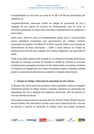 Relatório 3 – Estudos Ambientais
Aeroporto Internacional Hercílio Luz Florianópolis - SC 114
incompatibilidade de usos entre as curvas de 70 dB e 65 dB nas proximidades das
cabeceiras 32.
Complementarmente, observa-se conflito em relação ao zoneamento de uso e
ocupação do solo vigente do município de Florianópolis/SC, pois as curvas se
encontram sobrepostas em áreas onde é permitida o estabelecimento de residências e
áreas mistas.
Sendo assim, tendo em vista as incompatibilidades citadas acima, a Concessionária
deverá estabelecer mecanismos para gerenciamento dos conflitos, conforme
preconizado na Subparte F do RBAC Nº 161/2013, devendo instituir uma Comissão de
Gerenciamento de Risco Aeronáutico – CGRA e ainda elaborar um Projeto de
Monitoramento de Ruído para avaliação das medidas mitigadoras, sob supervisão da
ANAC.
Todas essas ações poderão estar inseridas em um Programa de Gestão Ambiental da
Operação irá subsidiar a tomada de decisões no sentido de minimizar os eventuais
incômodos para a população do entorno do sítio. Neste sentido, as medidas constantes
no Programa de Engajamento com Partes Interessadas durante a Operação poderão
auxiliar na proposição de alternativas que objetivem a mitigação deste impacto.
7. Indução de Tráfego e Saturação da capacidade de vias urbanas
A utilização das vias de acesso ao aeroporto e pelas populações usuária e empregada
representará geração de tráfego durante a operação, resultando em apropriação das
capacidades das vias e desgaste dos respectivos pavimentos, além do aumento do
risco de acidentes de trânsito.
Os principais acessos à área do aeroporto são a Av. Domicio Freitas, Rodovia Aparício
Ramos Cordeiro, Rua José Olímpio da Silva, assim como a Rodovia SC-405, onde não
se descarta o aumento de demandas de tráfego. Estas vias poderão apresentar
 