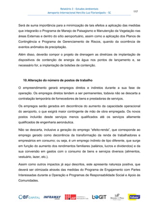 Relatório 3 – Estudos Ambientais
Aeroporto Internacional Hercílio Luz Florianópolis - SC 117
Será de suma importância para a minimização de tais efeitos a aplicação das medidas
que integrarão o Programa de Manejo de Paisagismo e Manutenção da Vegetação nas
áreas Externas e dentro do sítio aeroportuário, assim como a aplicação dos Planos de
Contingência e Programa de Gerenciamento de Riscos, quando da ocorrência de
eventos anômalos de precipitação.
Além disso, deverão compor o projeto de drenagem as diretrizes de implantação de
dispositivos de contenção de energia da água nos pontos de lançamento e, se
necessário for, a implantação de bolsões de contenção.
10.Alteração do número de postos de trabalho
O empreendimento gerará empregos diretos e indiretos durante a sua fase de
operação. Os empregos diretos tendem a ser permanentes, todavia não se descarta a
contratação temporária de fornecedores de bens e prestadoras de serviços.
Os empregos serão gerados em decorrência do aumento da capacidade operacional
do aeroporto, o que exigirá maior contingente de mão de obra empregada. Os novos
postos incluirão desde serviços menos qualificados até os serviços altamente
qualificados de engenharia aeronáutica.
Não se descarta, inclusive a geração do emprego “efeito-renda”, que corresponde ao
emprego gerado como decorrência da transformação da renda de trabalhadores e
empresários em consumo; ou seja, é um emprego indireto de tipo diferente, que surge
em função do aumento dos rendimentos familiares (salários, lucros e dividendos) e da
sua conversão em gastos com o consumo de bens e serviços diversos (alimentos,
vestuário, lazer, etc.).
Assim como outros impactos já aqui descritos, este apresenta natureza positiva, que
deverá ser otimizada através das medidas do Programa de Engajamento com Partes
Interessadas durante a Operação e Programas de Responsabilidade Social e Apoio às
Comunidades.
 