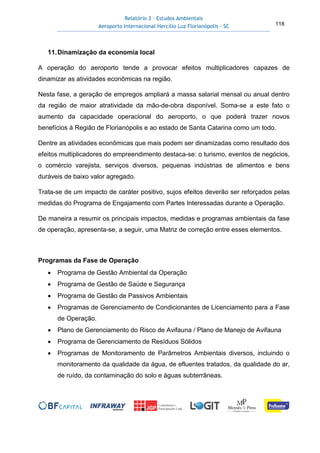 Relatório 3 – Estudos Ambientais
Aeroporto Internacional Hercílio Luz Florianópolis - SC 118
11.Dinamização da economia local
A operação do aeroporto tende a provocar efeitos multiplicadores capazes de
dinamizar as atividades econômicas na região.
Nesta fase, a geração de empregos ampliará a massa salarial mensal ou anual dentro
da região de maior atratividade da mão-de-obra disponível. Soma-se a este fato o
aumento da capacidade operacional do aeroporto, o que poderá trazer novos
benefícios à Região de Florianópolis e ao estado de Santa Catarina como um todo.
Dentre as atividades econômicas que mais podem ser dinamizadas como resultado dos
efeitos multiplicadores do empreendimento destaca-se: o turismo, eventos de negócios,
o comércio varejista, serviços diversos, pequenas indústrias de alimentos e bens
duráveis de baixo valor agregado.
Trata-se de um impacto de caráter positivo, sujos efeitos deverão ser reforçados pelas
medidas do Programa de Engajamento com Partes Interessadas durante a Operação.
De maneira a resumir os principais impactos, medidas e programas ambientais da fase
de operação, apresenta-se, a seguir, uma Matriz de correção entre esses elementos.
Programas da Fase de Operação
• Programa de Gestão Ambiental da Operação
• Programa de Gestão de Saúde e Segurança
• Programa de Gestão de Passivos Ambientais
• Programas de Gerenciamento de Condicionantes de Licenciamento para a Fase
de Operação.
• Plano de Gerenciamento do Risco de Avifauna / Plano de Manejo de Avifauna
• Programa de Gerenciamento de Resíduos Sólidos
• Programas de Monitoramento de Parâmetros Ambientais diversos, incluindo o
monitoramento da qualidade da água, de efluentes tratados, da qualidade do ar,
de ruído, da contaminação do solo e águas subterrâneas.
 