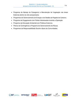 Relatório 3 – Estudos Ambientais
Aeroporto Internacional Hercílio Luz Florianópolis - SC 119
• Programa de Manejo de Paisagismo e Manutenção da Vegetação nas áreas
Externas dentro do sítio aeroportuário.
• Programas de Gerenciamento de Energia e de Gestão da Pegada de Carbono.
• Programa de Engajamento com Partes Interessadas durante a Operação.
• Programa de Educação Ambiental com Públicos Externos.
• Planos de Contingência e Programa de Gerenciamento de Riscos.
• Programas de Responsabilidade Social e Apoio às Comunidades.
 