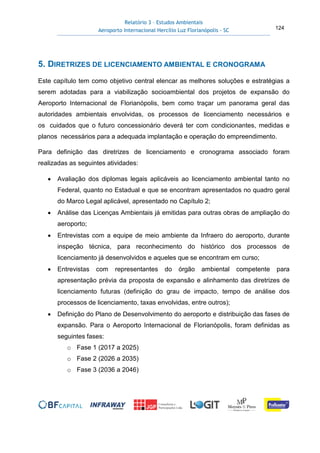 Relatório 3 – Estudos Ambientais
Aeroporto Internacional Hercílio Luz Florianópolis - SC 124
5. DIRETRIZES DE LICENCIAMENTO AMBIENTAL E CRONOGRAMA
Este capítulo tem como objetivo central elencar as melhores soluções e estratégias a
serem adotadas para a viabilização socioambiental dos projetos de expansão do
Aeroporto Internacional de Florianópolis, bem como traçar um panorama geral das
autoridades ambientais envolvidas, os processos de licenciamento necessários e
os cuidados que o futuro concessionário deverá ter com condicionantes, medidas e
planos necessários para a adequada implantação e operação do empreendimento.
Para definição das diretrizes de licenciamento e cronograma associado foram
realizadas as seguintes atividades:
• Avaliação dos diplomas legais aplicáveis ao licenciamento ambiental tanto no
Federal, quanto no Estadual e que se encontram apresentados no quadro geral
do Marco Legal aplicável, apresentado no Capítulo 2;
• Análise das Licenças Ambientais já emitidas para outras obras de ampliação do
aeroporto;
• Entrevistas com a equipe de meio ambiente da Infraero do aeroporto, durante
inspeção técnica, para reconhecimento do histórico dos processos de
licenciamento já desenvolvidos e aqueles que se encontram em curso;
• Entrevistas com representantes do órgão ambiental competente para
apresentação prévia da proposta de expansão e alinhamento das diretrizes de
licenciamento futuras (definição do grau de impacto, tempo de análise dos
processos de licenciamento, taxas envolvidas, entre outros);
• Definição do Plano de Desenvolvimento do aeroporto e distribuição das fases de
expansão. Para o Aeroporto Internacional de Florianópolis, foram definidas as
seguintes fases:
o Fase 1 (2017 a 2025)
o Fase 2 (2026 a 2035)
o Fase 3 (2036 a 2046)
 